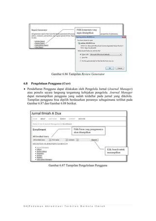 9 4 | P e d o m a n A k r e d i t a s i T e r b i t a n B e r k a l a I l m i a h 
Gambar 6.86 Tampilan Review Generator 
6.8 Pengelolaan Pengguna (User) 
 Pendaftaran Pengguna dapat dilakukan oleh Pengelola Jurnal (Journal Manager) atau penulis secara langsung tergantung kebijakan pengelola. Journal Manager dapat menampilkan pengguna yang sudah terdaftar pada jurnal yang dikelola. Tampilan pengguna bisa dipilih berdasarkan perannya sebagaimana terlihat pada Gambar 6.87 dan Gambar 6.88 berikut. 
Gambar 6.87 Tampilan Pengelolaan Pengguna 
 