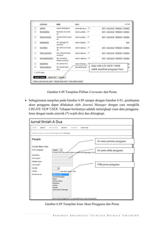 P e d o m a n A k r e d i t a s i T e r b i t a n B e r k a l a I l m i a h | 9 5 
Gambar 6.88 Tampilan Pilihan Username dan Peran 
 Sebagaimana tampilan pada Gambar 6.89 sampai dengan Gambar 6.91, pembuatan akun pengguna dapat dilakukan oleh Journal Manager dengan cara mengklik CREATE NEW USER. Tahapan berikutnya adalah melengkapi isian data pengguna. Isian dengan tanda asterisk (*) wajib diisi dan dilengkapi. 
Gambar 6.89 Tampilan Isian Akun Pengguna dan Peran 
 