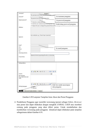 9 6 | P e d o m a n A k r e d i t a s i T e r b i t a n B e r k a l a I l m i a h 
Gambar 6.90 Lanjutan Tampilan Isian Akun dan Peran Pengguna 
 Pendaftaran Pengguna agar memiliki wewenang (peran) sebagai Editor, Reviewer atau peran lain dapat dilakukan dengan mengklik ENROLL USER atau memberi centang pada pengguna yang akan diberi peran. Untuk mendaftarkan dan memberikan wewenang pada pengguna dimaksud dapat dilakukan pada tampilan sebagaimana dalam Gambar 6.91. 
 