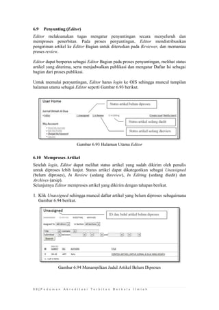 9 8 | P e d o m a n A k r e d i t a s i T e r b i t a n B e r k a l a I l m i a h 
6.9 Penyunting (Editor) 
Editor melaksanakan tugas mengatur penyuntingan secara menyeluruh dan memproses penerbitan. Pada proses penyuntingan, Editor mendistribusikan pengiriman artikel ke Editor Bagian untuk diteruskan pada Reviewer, dan memantau proses review. 
Editor dapat berperan sebagai Editor Bagian pada proses penyuntingan, melihat status artikel yang diterima, serta menjadwalkan publikasi dan mengatur Daftar Isi sebagai bagian dari proses publikasi. 
Untuk memulai penyuntingan, Editor harus login ke OJS sehingga muncul tampilan halaman utama sebagai Editor seperti Gambar 6.93 berikut. 
Gambar 6.93 Halaman Utama Editor 
6.10 Memproses Artikel 
Setelah login, Editor dapat melihat status artikel yang sudah dikirim oleh penulis untuk diproses lebih lanjut. Status artikel dapat dikategorikan sebagai Unassigned (belum diproses), In Review (sedang direview), In Editing (sedang diedit) dan Archives (arsip). 
Selanjutnya Editor memproses artikel yang dikirim dengan tahapan berikut. 
1. Klik Unassigned sehingga muncul daftar artikel yang belum diproses sebagaimana Gambar 6.94 berikut. 
Gambar 6.94 Menampilkan Judul Artikel Belum Diproses 
 