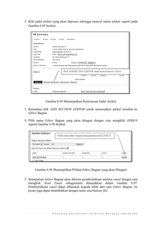 P e d o m a n A k r e d i t a s i T e r b i t a n B e r k a l a I l m i a h | 9 9 
2. Klik judul artikel yang akan diproses sehingga muncul status artikel seperti pada Gambar 6.95 berikut. 
Gambar 6.95 Menampilkan Pemrosesan Judul Artikel 
3. Kemudian klik ADD SECTION EDITOR untuk meneruskan artikel tersebut ke Editor Bagian. 
4. Pilih nama Editor Bagian yang akan ditugasi dengan cara mengklik ASSIGN seperti Gambar 6.96 berikut. 
Gambar 6.96 Menampilkan Pilihan Editor Bagian yang akan Ditugasi 
5. Selanjutnya Editor Bagian akan dikirim pemberitahuan melalui email dengan cara mengklik Send Email sebagaimana ditunjukkan dalam Gambar 6.97. Pemberitahuan email dapat dilakukan kepada lebih dari satu Editor Bagian. Isi pesan juga dapat ditambahkan dengan suatu attachments file. 
Pilih ADDSECTION EDITOR untuk meneruskan ke Editor Bagian  