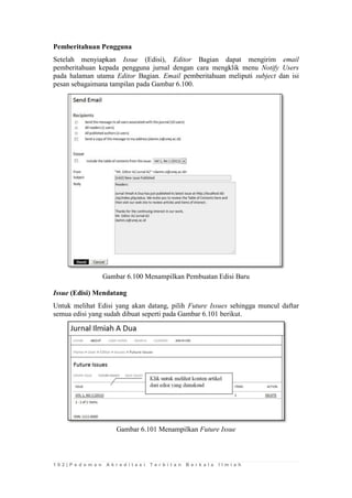 1 0 2 | P e d o m a n A k r e d i t a s i T e r b i t a n B e r k a l a I l m i a h 
Pemberitahuan Pengguna 
Setelah menyiapkan Issue (Edisi), Editor Bagian dapat mengirim email pemberitahuan kepada pengguna jurnal dengan cara mengklik menu Notify Users pada halaman utama Editor Bagian. Email pemberitahuan meliputi subject dan isi pesan sebagaimana tampilan pada Gambar 6.100. 
Gambar 6.100 Menampilkan Pembuatan Edisi Baru 
Issue (Edisi) Mendatang 
Untuk melihat Edisi yang akan datang, pilih Future Issues sehingga muncul daftar semua edisi yang sudah dibuat seperti pada Gambar 6.101 berikut. 
Gambar 6.101 Menampilkan Future Issue 
 