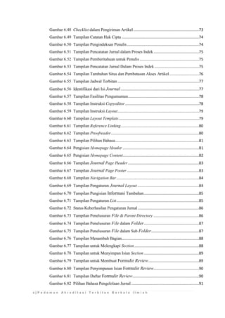 x | P e d o m a n A k r e d i t a s i T e r b i t a n B e r k a l a I l m i a h 
Gambar 6.48 Checklist dalam Pengiriman Artikel ..............................................................73 
Gambar 6.49 Tampilan Catatan Hak Cipta .........................................................................74 
Gambar 6.50 Tampilan Pengindeksan Penulis ....................................................................74 
Gambar 6.51 Tampilan Pencatatan Jurnal dalam Proses Indek ...........................................75 
Gambar 6.52 Tampilan Pemberitahuan untuk Penulis ........................................................75 
Gambar 6.53 Tampilan Pencatatan Jurnal Dalam Proses Indek ..........................................75 
Gambar 6.54 Tampilan Tambahan Situs dan Pembatasan Akses Artikel ............................76 
Gambar 6.55 Tampilan Jadwal Terbitan .............................................................................77 
Gambar 6.56 Identifikasi dari Isi Journal ..........................................................................77 
Gambar 6.57 Tampilan Fasilitas Pengumuman ...................................................................78 
Gambar 6.58 Tampilan Instruksi Copyeditor ......................................................................78 
Gambar 6.59 Tampilan Instruksi Layout .............................................................................79 
Gambar 6.60 Tampilan Layout Template ............................................................................79 
Gambar 6.61 Tampilan Reference Linking ..........................................................................80 
Gambar 6.62 Tampilan Proofreader ...................................................................................80 
Gambar 6.63 Tampilan Pilihan Bahasa ...............................................................................81 
Gambar 6.64 Pengisian Homepage Header ........................................................................81 
Gambar 6.65 Pengisian Homepage Content ........................................................................82 
Gambar 6.66 Tampilan Journal Page Header ...................................................................83 
Gambar 6.67 Tampilan Journal Page Footer ....................................................................83 
Gambar 6.68 Tampilan Navigation Bar ..............................................................................84 
Gambar 6.69 Tampilan Pengaturan Journal Layout ..........................................................84 
Gambar 6.70 Tampilan Pengisian Informasi Tambahan ....................................................85 
Gambar 6.71 Tampilan Pengaturan List ..............................................................................85 
Gambar 6.72 Status Keberhasilan Pengaturan Jurnal ..........................................................86 
Gambar 6.73 Tampilan Penelusuran File di Parent Directory ...........................................86 
Gambar 6.74 Tampilan Penelusuran File dalam Folder ....................................................87 
Gambar 6.75 Tampilan Penelusuran File dalam Sub Folder .............................................87 
Gambar 6.76 Tampilan Menambah Bagian.........................................................................88 
Gambar 6.77 Tampilan untuk Melengkapi Section .............................................................88 
Gambar 6.78 Tampilan untuk Menyimpan Isian Section ....................................................89 
Gambar 6.79 Tampilan untuk Membuat Formulir Review ................................................89 
Gambar 6.80 Tampilan Penyimpanan Isian Formulir Review ...........................................90 
Gambar 6.81 Tampilan Daftar Formulir Review ...............................................................90 
Gambar 6.82 Pilihan Bahasa Pengelolaan Jurnal ................................................................91  