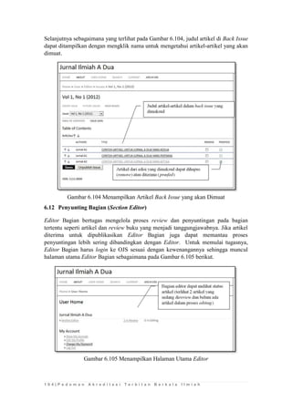 1 0 4 | P e d o m a n A k r e d i t a s i T e r b i t a n B e r k a l a I l m i a h 
Selanjutnya sebagaimana yang terlihat pada Gambar 6.104, judul artikel di Back Issue dapat ditampilkan dengan mengklik nama untuk mengetahui artikel-artikel yang akan dimuat. 
Gambar 6.104 Menampilkan Artikel Back Issue yang akan Dimuat 
6.12 Penyunting Bagian (Section Editor) 
Editor Bagian bertugas mengelola proses review dan penyuntingan pada bagian tertentu seperti artikel dan review buku yang menjadi tanggungjawabnya. Jika artikel diterima untuk dipublikasikan Editor Bagian juga dapat memantau proses penyuntingan lebih sering dibandingkan dengan Editor. Untuk memulai tugasnya, Editor Bagian harus login ke OJS sesuai dengan kewenangannya sehingga muncul halaman utama Editor Bagian sebagaimana pada Gambar 6.105 berikut. 
Gambar 6.105 Menampilkan Halaman Utama Editor 
 