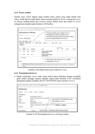 P e d o m a n A k r e d i t a s i T e r b i t a n B e r k a l a I l m i a h | 1 0 5 
6.13 Proses Artikel 
Setelah login, Editor Bagian dapat melihat status artikel yang sudah dipilih oleh Editor untuk diproses lebih lanjut. Status tersebut adalah In Review (sedang direview), In Editing (sedang diedit) dan Archives (arsip). Daftar status dari artikel In review sebagaimana tampilan pada Gambar 6.106 berikut. 
Gambar 6.106 Daftar Status dari Artikel In review 
6.14 Penunjukan Reviewer 
 Dalam melakukan review pada setiap artikel dapat dilakukan dengan mengklik judul artikel sehingga muncul tampilan seperti pada Gambar 6.107. Kemudian dilanjutkan dengan mengklik SELECT REVIEWER untuk memilih reviewer. 
Gambar 6.107 Penunjukkan Reviewer di Setiap Artikel 
 