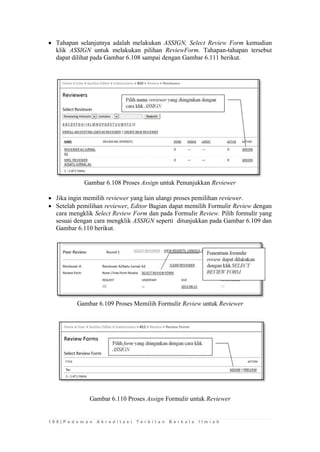 1 0 6 | P e d o m a n A k r e d i t a s i T e r b i t a n B e r k a l a I l m i a h 
 Tahapan selanjutnya adalah melakukan ASSIGN, Select Review Form kemudian klik ASSIGN untuk melakukan pilihan ReviewForm. Tahapan-tahapan tersebut dapat dilihat pada Gambar 6.108 sampai dengan Gambar 6.111 berikut. 
Gambar 6.108 Proses Assign untuk Penunjukkan Reviewer 
 Jika ingin memilih reviewer yang lain ulangi proses pemilihan reviewer. 
 Setelah pemilihan reviewer, Editor Bagian dapat memilih Formulir Review dengan cara mengklik Select Review Form dan pada Formulir Review. Pilih formulir yang sesuai dengan cara mengklik ASSIGN seperti ditunjukkan pada Gambar 6.109 dan Gambar 6.110 berikut. 
Gambar 6.109 Proses Memilih Formulir Review untuk Reviewer 
Gambar 6.110 Proses Assign Formulir untuk Reviewer 
 