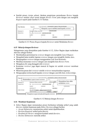 P e d o m a n A k r e d i t a s i T e r b i t a n B e r k a l a I l m i a h | 1 0 7 
 Setelah proses Assign selesai, lakukan pengiriman permohonan Review kepada Reviewer melalui email sesuai dengan Review Form yaitu dengan cara mengklik Request seperti pada Gambar 6.111 berikut. 
Gambar 6.111 Proses Request kepada Reviewer untuk Melakukan Review 
6.15 Bekerja dengan Reviewer 
Sebagaimana yang ditunjukkan pada Gambar 6.112, Editor Bagian dapat melakukan aktivitas sebagai berikut. 
 Membatalkan permintaan ke reviewer dengan cara mengklik Cancel Request. 
 Mengubah batas terakhir laporan reviewer dengan cara mengklik linkdue date. 
 Mengingatkan reviewer dengan menggunakan Link Send Reminder. 
 Membaca komentar reviewer dengan cara mengklik ikon Review Form. 
 Mengakses file yang diunggah oleh reviewer. 
 Komentar reviewer juga dapat muncul di bagian ini setelah reviewer membuat keputusan. 
 Menerima pesan dari reviewer setelah reviewer menyelesaikan tugasnya. 
 Mengucapkan terima kasih kepada reviewer dengan cara klik ikon Acknowledge. 
Gambar 6.112 Bekerja dengan Reviewer 
6.16 Membuat Keputusan 
 Editor Bagian dapat memutuskan proses berikutnya terhadap artikel yang sudah direview melalui keputusan pada Editor Decision sebagai berikut. 
o Accept Submission: memenerima artikel untuk dipublikasikan. 
o Revision Required: artikel perlu direvisi. 
o Resubmit for Review: mengirim kembali untuk direview. 
o Decline Submission: menolak artikel.  