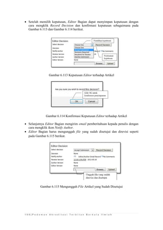 1 0 8 | P e d o m a n A k r e d i t a s i T e r b i t a n B e r k a l a I l m i a h 
 Setelah memilih keputusan, Editor Bagian dapat menyimpan keputusan dengan cara mengklik Record Decision dan konfirmasi keputusan sebagaimana pada Gambar 6.113 dan Gambar 6.114 berikut. 
Gambar 6.113 Keputusan Editor terhadap Artikel 
Gambar 6.114 Konfirmasi Keputusan Editor terhadap Artikel 
 Selanjutnya Editor Bagian mengirim email pemberitahuan kepada penulis dengan cara mengklik ikon Notify Author. 
 Editor Bagian harus mengunggah file yang sudah disetujui dan direvisi seperti pada Gambar 6.115 berikut. 
Gambar 6.115 Mengunggah File Artikel yang Sudah Disetujui 
 
