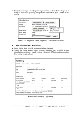 P e d o m a n A k r e d i t a s i T e r b i t a n B e r k a l a I l m i a h | 1 0 9 
 Langkah selanjutnya Editor Bagian mengirim artikel ke Copy Editor dengan cara mengklik Send to Copyediting sebagaimana diperlihatkan pada Gambar 6.116 berikut. 
Gambar 6.116 Pengiriman Artikel yang Sudah Disetujui ke Copy Editor 
6.17 Penyuntingan Bahasa (Copyediting) 
 Editor Bagian dapat memilih Penyunting Bahasa (jika ada) 
 Setelah itu Editor Bagian dapat meminta kesediaan dan mengirim ucapan terimakasih seperti halnya kepada reviewer. Gambar 6.117 berikut adalah tampilan Copyediting yang dimaksud. 
Gambar 6.117 Tampilan Copyediting 
 