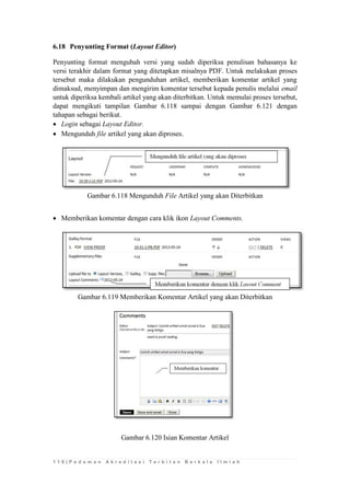 1 1 0 | P e d o m a n A k r e d i t a s i T e r b i t a n B e r k a l a I l m i a h 
6.18 Penyunting Format (Layout Editor) 
Penyunting format mengubah versi yang sudah diperiksa penulisan bahasanya ke versi terakhir dalam format yang ditetapkan misalnya PDF. Untuk melakukan proses tersebut maka dilakukan pengunduhan artikel, memberikan komentar artikel yang dimaksud, menyimpan dan mengirim komentar tersebut kepada penulis melalui email untuk diperiksa kembali artikel yang akan diterbitkan. Untuk memulai proses tersebut, dapat mengikuti tampilan Gambar 6.118 sampai dengan Gambar 6.121 dengan tahapan sebagai berikut. 
 Login sebagai Layout Editor. 
 Mengunduh file artikel yang akan diproses. 
Gambar 6.118 Mengunduh File Artikel yang akan Diterbitkan 
 Memberikan komentar dengan cara klik ikon Layout Comments. 
Gambar 6.119 Memberikan Komentar Artikel yang akan Diterbitkan 
Gambar 6.120 Isian Komentar Artikel 
 