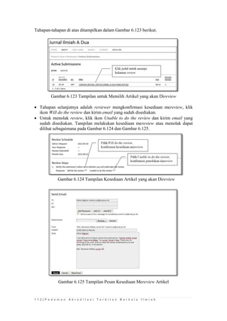 1 1 2 | P e d o m a n A k r e d i t a s i T e r b i t a n B e r k a l a I l m i a h 
Tahapan-tahapan di atas ditampilkan dalam Gambar 6.123 berikut. 
Gambar 6.123 Tampilan untuk Memilih Artikel yang akan Direview 
 Tahapan selanjutnya adalah reviewer mengkonfirmasi kesediaan mereview, klik ikon Will do the review dan kirim email yang sudah disediakan. 
 Untuk menolak review, klik ikon Unable to do the review dan kirim email yang sudah disediakan. Tampilan melakukan kesediaan mereview atau menolak dapat dilihat sebagaimana pada Gambar 6.124 dan Gambar 6.125. 
Gambar 6.124 Tampilan Kesediaan Artikel yang akan Direview 
Gambar 6.125 Tampilan Pesan Kesediaan Mereview Artikel 
 
