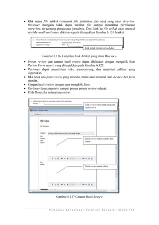 P e d o m a n A k r e d i t a s i T e r b i t a n B e r k a l a I l m i a h | 1 1 3 
 Klik nama file artikel (termasuk file tambahan jika ada) yang akan direview. Reviewer mungkin tidak dapat melihat file sampai menerima permintaan mereview, tergantung pengaturan jurnalnya. Dan Link ke file artikel akan muncul setelah email konfirmasi dikirim seperti ditunjukkan Gambar 6.126 berikut. 
Gambar 6.126 Tampilan Link Artikel yang akan Direview 
 Proses review dan catatan hasil review dapat dilakukan dengan mengklik ikon Review Form seperti yang ditunjukkan pada Gambar 6.127. 
 Reviewer dapat menuliskan teks, mencontreng, dan membuat pilihan yang diperlukan. 
 Jika tidak ada form review yang tersedia, maka akan muncul ikon Review dan form standar. 
 Simpan hasil review dengan cara mengklik Save. 
 Reviewer dapat merevisi sampai proses proses review selesai. 
 Pilih Done jika selesai mereview. 
Gambar 6.127 Catatan Hasil Review 
Klik untuk mendownload dan  
