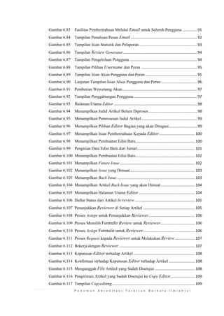 P e d o m a n A k r e d i t a s i T e r b i t a n B e r k a l a I l m i a h | x i 
Gambar 6.83 Fasilitas Pemberitahuan Melalui Email untuk Seluruh Pengguna .............. 91 
Gambar 6.84 Tampilan Penulisan Pesan Email ............................................................... 92 
Gambar 6.85 Tampilan Isian Statistik dan Pelaporan ....................................................... 93 
Gambar 6.86 Tampilan Review Generator ...................................................................... 94 
Gambar 6.87 Tampilan Pengelolaan Pengguna ................................................................ 94 
Gambar 6.88 Tampilan Pilihan Username dan Peran ..................................................... 95 
Gambar 6.89 Tampilan Isian Akun Pengguna dan Peran ................................................. 95 
Gambar 6.90 Lanjutan Tampilan Isian Akun Pengguna dan Peran .................................. 96 
Gambar 6.91 Pemberian Wewenang Akun ....................................................................... 97 
Gambar 6.92 Tampilan Penggabungan Pengguna ............................................................ 97 
Gambar 6.93 Halaman Utama Editor ............................................................................... 98 
Gambar 6.94 Menampilkan Judul Artikel Belum Diproses .............................................. 98 
Gambar 6.95 Menampilkan Pemrosesan Judul Artikel ..................................................... 99 
Gambar 6.96 Menampilkan Pilihan Editor Bagian yang akan Ditugasi........................... 99 
Gambar 6.97 Menampilkan Isian Pemberitahuan Kepada Editor .................................. 100 
Gambar 6.98 Menampilkan Pembuatan Edisi Baru ........................................................ 100 
Gambar 6.99 Pengisian Data Edisi Baru dari Jurnal ....................................................... 101 
Gambar 6.100 Menampilkan Pembuatan Edisi Baru ........................................................ 102 
Gambar 6.101 Menampilkan Future Issue ....................................................................... 102 
Gambar 6.102 Menampilkan Issue yang Dimuat.............................................................. 103 
Gambar 6.103 Menampilkan Back Issue .......................................................................... 103 
Gambar 6.104 Menampilkan Artikel Back Issue yang akan Dimuat ................................ 104 
Gambar 6.105 Menampilkan Halaman Utama Editor ..................................................... 104 
Gambar 6.106 Daftar Status dari Artikel In review ......................................................... 105 
Gambar 6.107 Penunjukkan Reviewer di Setiap Artikel ................................................. 105 
Gambar 6.108 Proses Assign untuk Penunjukkan Reviewer ............................................ 106 
Gambar 6.109 Proses Memilih Formulir Review untuk Reviewer................................. 106 
Gambar 6.110 Proses Assign Formulir untuk Reviewer ................................................. 106 
Gambar 6.111 Proses Request kepada Reviewer untuk Melakukan Review ................... 107 
Gambar 6.112 Bekerja dengan Reviewer ........................................................................ 107 
Gambar 6.113 Keputusan Editor terhadap Artikel .......................................................... 108 
Gambar 6.114 Konfirmasi terhadap Keputusan Editor terhadap Artikel ......................... 108 
Gambar 6.115 Mengunggah File Artikel yang Sudah Disetujui ...................................... 108 
Gambar 6.116 Pengiriman Artikel yang Sudah Disetujui ke Copy Editor ....................... 109 
Gambar 6.117 Tampilan Copyediting............................................................................... 109  
