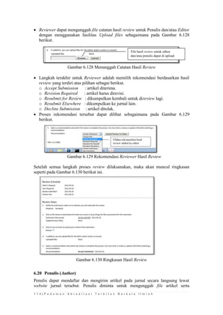 1 1 4 | P e d o m a n A k r e d i t a s i T e r b i t a n B e r k a l a I l m i a h 
 Reviewer dapat mengunggah file catatan hasil review untuk Penulis dan/atau Editor dengan menggunakan fasilitas Upload files sebagaimana pada Gambar 6.128 berikut. 
Gambar 6.128 Menunggah Catatan Hasil Review 
 Langkah terakhir untuk Reviewer adalah memilih rekomendasi berdasarkan hasil review yang terdiri atas pilihan sebagai berikut. 
o Accept Submission : artikel diterima. 
o Revision Required : artikel harus direvisi. 
o Resubmit for Review : dikumpulkan kembali untuk direview lagi. 
o Resubmit Elsewhere : dikumpulkan ke jurnal lain. 
o Decline Submission : artikel ditolak. 
 Proses rekomendasi tersebut dapat dilihat sebagaimana pada Gambar 6.129 berikut. 
Gambar 6.129 Rekomendasi Reviewer Hasil Review 
Setelah semua langkah proses review dilaksanakan, maka akan muncul ringkasan seperti pada Gambar 6.130 berikut ini. 
Gambar 6.130 Ringkasan Hasil Review 
6.20 Penulis (Author) 
Penulis dapat mendaftar dan mengirim artikel pada jurnal secara langsung lewat website jurnal tersebut. Penulis diminta untuk mengunggah file artikel serta 
File hasil review untuk editor dan/atau penulis dapat di upload review  