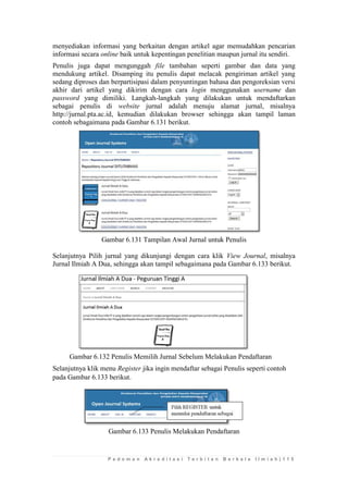 P e d o m a n A k r e d i t a s i T e r b i t a n B e r k a l a I l m i a h | 1 1 5 
menyediakan informasi yang berkaitan dengan artikel agar memudahkan pencarian informasi secara online baik untuk kepentingan penelitian maupun jurnal itu sendiri. 
Penulis juga dapat mengunggah file tambahan seperti gambar dan data yang mendukung artikel. Disamping itu penulis dapat melacak pengiriman artikel yang sedang diproses dan berpartisipasi dalam penyuntingan bahasa dan pengoreksian versi akhir dari artikel yang dikirim dengan cara login menggunakan username dan password yang dimiliki. Langkah-langkah yang dilakukan untuk mendaftarkan sebagai penulis di website jurnal adalah menuju alamat jurnal, misalnya http://jurnal.pta.ac.id, kemudian dilakukan browser sehingga akan tampil laman contoh sebagaimana pada Gambar 6.131 berikut. 
Gambar 6.131 Tampilan Awal Jurnal untuk Penulis 
Selanjutnya Pilih jurnal yang dikunjungi dengan cara klik View Journal, misalnya Jurnal Ilmiah A Dua, sehingga akan tampil sebagaimana pada Gambar 6.133 berikut. 
Gambar 6.132 Penulis Memilih Jurnal Sebelum Melakukan Pendaftaran 
Selanjutnya klik menu Register jika ingin mendaftar sebagai Penulis seperti contoh pada Gambar 6.133 berikut. 
Gambar 6.133 Penulis Melakukan Pendaftaran 
 