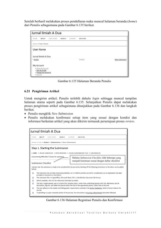 P e d o m a n A k r e d i t a s i T e r b i t a n B e r k a l a I l m i a h | 1 1 7 
Setelah berhasil melakukan proses pendaftaran maka muncul halaman beranda (home) dari Penulis sebagaimana pada Gambar 6.135 berikut. 
Gambar 6.135 Halaman Beranda Penulis 
6.21 Pengiriman Artikel 
Untuk mengirim artikel, Penulis terlebih dahulu login sehingga muncul tampilan halaman utama seperti pada Gambar 6.135. Selanjutkan Penulis dapat melakukan proses pengiriman artikel sebagaimana ditunjukkan pada Gambar 6.136 dan langkah berikut. 
 Penulis mengklik New Submission 
 Penulis melakukan konfirmasi setiap item yang sesuai dengan kondisi dan informasi berkaitan artikel yang akan dikirim termasuk persetujuan proses review. 
Gambar 6.136 Halaman Registrasi Penulis dan Konfirmasi 
Melalui Submission Checklist, klik beberapa yang menjadi ketentuan sesuai dengan daftar checklist  
