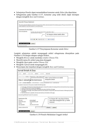 1 1 8 | P e d o m a n A k r e d i t a s i T e r b i t a n B e r k a l a I l m i a h 
 Selanjutnya Penulis dapat menambahkan komentar untuk Editor jika diperlukan. 
 Sebagaimana pada Gambar 6.137, komentar yang telah ditulis dapat disimpan dengan mengklik Save and Continue. 
Gambar 6.137 Penyimpanan Komentar untuk Editor 
Langkah selanjutnya adalah mengunggah artikel sebagaimana ditunjukkan pada Gambar 6.138 dengan tahapan sebagai berikut. 
 Mengklik Browse untuk membuka window Choose File. 
 Memilih nama file artikel yang akan diunggah. 
 Mengklik Open pada window Choose File. 
 Mengklik Upload untuk mengunggah file. 
 Menyimpan dan lanjutkan dengan mengklik Save and Continue. 
Gambar 6.138 Penulis Melakukan Unggah Artikel 
 