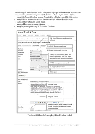 P e d o m a n A k r e d i t a s i T e r b i t a n B e r k a l a I l m i a h | 1 1 9 
Setelah unggah artikel selesai maka tahapan selanjutnya adalah Penulis memasukkan metadata sebagaimana ditunjukkan pada Gambar 6.139 dengan tahapan berikut. 
 Mengisi informasi lengkap tentang Penulis, jika lebih dari satu klik Add Author. 
 Mengisi judul dan abstrak artikel, dalam beberapa bahasa jika diperlukan. 
 Memasukkan kata kunci untuk indek. 
 Memasukkan nama sponsor, jika ada. 
 Menyimpan dengan mengklik Save and Continue. 
Gambar 6.139 Penulis Melengkapi Isian Identitas Artikel 
 