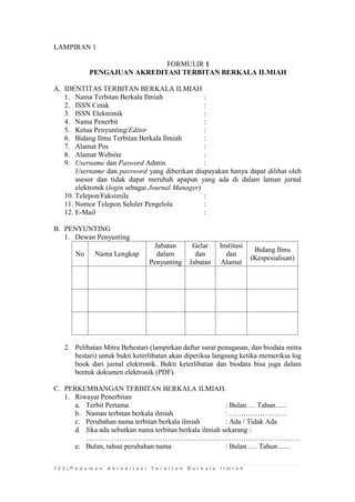 1 2 2 | P e d o m a n A k r e d i t a s i T e r b i t a n B e r k a l a I l m i a h 
LAMPIRAN 1 
FORMULIR 1 
PENGAJUAN AKREDITASI TERBITAN BERKALA ILMIAH 
A. IDENTITAS TERBITAN BERKALA ILMIAH 
1. Nama Terbitan Berkala Ilmiah : 
2. ISSN Cetak : 
3. ISSN Elektronik : 
4. Nama Penerbit : 
5. Ketua Penyunting/Editor : 
6. Bidang Ilmu Terbitan Berkala Ilmiah : 
7. Alamat Pos : 
8. Alamat Website : 
9. Username dan Pasword Admin : 
Username dan password yang diberikan diupayakan hanya dapat dilihat oleh asesor dan tidak dapat merubah apapun yang ada di dalam laman jurnal elektronik (login sebagai Journal Manager) 
10. Telepon/Faksimile : 
11. Nomor Telepon Seluler Pengelola : 
12. E-Mail : 
B. PENYUNTING 
1. Dewan Penyunting 
No 
Nama Lengkap 
Jabatan dalam Penyunting 
Gelar dan Jabatan 
Institusi dan Alamat 
Bidang Ilmu (Kespesialisan) 
2. Pelibatan Mitra Bebestari (lampirkan daftar surat penugasan, dan biodata mitra bestari) untuk bukti keterlibatan akan diperiksa langsung ketika memeriksa log book dari jurnal elektronik. Bukti keterlibatan dan biodata bisa juga dalam bentuk dokumen elektronik (PDF). 
C. PERKEMBANGAN TERBITAN BERKALA ILMIAH. 
1. Riwayat Penerbitan 
a. Terbit Pertama : Bulan…. Tahun...... 
b. Naman terbitan berkala ilmiah : …………………… 
c. Perubahan nama terbitan berkala ilmiah : Ada / Tidak Ada 
d. Jika ada sebutkan nama terbitan berkala ilmiah sekarang : 
……………………………………………………………………………… 
e. Bulan, tahun perubahan nama : Bulan …. Tahun ...... 
 