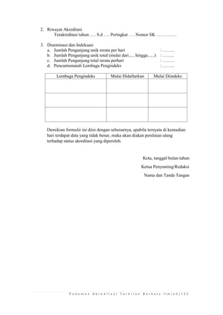 P e d o m a n A k r e d i t a s i T e r b i t a n B e r k a l a I l m i a h | 1 2 3 
2. Riwayat Akreditasi 
Terakreditasi tahun …. S.d …. Peringkat …. Nomor SK ………….. 
3. Diseminasi dan Indeksasi 
a. Jumlah Pengunjung unik rerata per hari : …….. 
b. Jumlah Pengunjung unik total (mulai dari..... hingga......) : …….. 
c. Jumlah Pengunjung total rerata perhari : …….. 
d. Pencantumandi Lembaga Pengindeks : …….. 
Lembaga Pengindeks 
Mulai Didaftarkan 
Mulai Diindeks 
Demikian formulir ini diisi dengan sebenarnya, apabila ternyata di kemudian hari terdapat data yang tidak benar, maka akan diakan penilaian ulang terhadap status akreditasi yang diperoleh. 
Kota, tanggal bulan tahun 
Ketua Penyunting/Redaksi 
Nama dan Tanda Tangan 
 