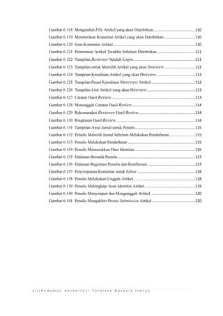 x i i | P e d o m a n A k r e d i t a s i T e r b i t a n B e r k a l a I l m i a h 
Gambar 6.118 Mengunduh File Artikel yang akan Diterbitkan........................................110 
Gambar 6.119 Memberikan Komentar Artikel yang akan Diterbitkan ..............................110 
Gambar 6.120 Isian Komentar Artikel ..............................................................................110 
Gambar 6.121 Permintaan Artikel Terakhir Sebelum Diterbitkan ....................................111 
Gambar 6.122 Tampilan Reviewer Setelah Login ...........................................................111 
Gambar 6.123 Tampilan untuk Memilih Artikel yang akan Direview .............................112 
Gambar 6.124 Tampilan Kesediaan Artikel yang akan Direview.....................................112 
Gambar 6.125 Tampilan Pesan Kesediaan Mereview Artikel ..........................................112 
Gambar 6.126 Tampilan Link Artikel yang akan Direview ..............................................113 
Gambar 6.127 Catatan Hasil Review ................................................................................113 
Gambar 6.128 Menunggah Catatan Hasil Review ............................................................114 
Gambar 6.129 Rekomendasi Reviewer Hasil Review .....................................................114 
Gambar 6.130 Ringkasan Hasil Review ...........................................................................114 
Gambar 6.131 Tampilan Awal Jurnal untuk Penulis .........................................................115 
Gambar 6.132 Penulis Memilih Jurnal Sebelum Melakukan Pendaftaran .........................115 
Gambar 6.133 Penulis Melakukan Pendaftaran ................................................................115 
Gambar 6.134 Penulis Memasukkan Data Identitas ..........................................................116 
Gambar 6.135 Halaman Beranda Penulis ..........................................................................117 
Gambar 6.136 Halaman Registrasi Penulis dan Konfirmasi .............................................117 
Gambar 6.137 Penyimpanan Komentar untuk Editor .......................................................118 
Gambar 6.138 Penulis Melakukan Unggah Artikel ...........................................................118 
Gambar 6.139 Penulis Melengkapi Isian Identitas Artikel ................................................119 
Gambar 6.140 Penulis Menyimpan dan Mengunggah Artikel ..........................................120 
Gambar 6.141 Penulis Mengakhiri Proses Submission Artikel .........................................120 
 
