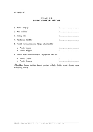 1 2 4 | P e d o m a n A k r e d i t a s i T e r b i t a n B e r k a l a I l m i a h 
LAMPIRAN 2 
FORMULIR 2 
BIODATA MITRA BEBESTARI 
1. Nama Lengkap : ………………………… 
2. Asal Institusi : ………………………… 
3. Bidang Ilmu : ………………………… 
4. Pendidikan Terakhir : ………………………… 
5. Jumlah publikasi nasional 3 (tiga) tahun terakhir 
a. Penulis Utama : ………………………… 
b. Penulis Anggota : ………………………… 
6. Jumlah publikasi internasional 3 (tiga) tahun terakhir 
a. Penulis Utama : ………………………… 
b. Penulis Anggota : ………………………… 
(Masukkan hanya terbitan dalam terbitan berkala ilmiah sesuai dengan gaya selingkung jurnal) 
 