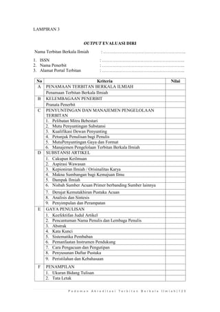 P e d o m a n A k r e d i t a s i T e r b i t a n B e r k a l a I l m i a h | 1 2 5 
LAMPIRAN 3 
OUTPUT EVALUASI DIRI 
Nama Terbitan Berkala Ilmiah : ……………………………………………….. 
1. ISSN : ……………………………………………….. 
2. Nama Penerbit : ……………………………………………….. 
3. Alamat Portal Terbitan : ……………………………………………….. 
No 
Kriteria 
Nilai 
A 
PENAMAAN TERBITAN BERKALA ILMIAH 
Penamaan Terbitan Berkala Ilmiah 
B 
KELEMBAGAAN PENERBIT 
Pranata Penerbit 
C 
PENYUNTINGAN DAN MANAJEMEN PENGELOLAAN TERBITAN 
1. Pelibatan Mitra Bebestari 
2. Mutu Penyuntingan Substansi 
3. Kualifikasi Dewan Penyunting 
4. Petunjuk Penulisan bagi Penulis 
5. MutuPenyuntingan Gaya dan Format 
6. Manajemen Pengelolaan Terbitan Berkala Ilmiah 
D 
SUBSTANSI ARTIKEL 
1. Cakupan Keilmuan 
2. Aspirasi Wawasan 
3. Kepioniran Ilmiah / Orisinalitas Karya 
4. Makna Sumbangan bagi Kemajuan Ilmu 
5. Dampak Ilmiah 
6. Nisbah Sumber Acuan Primer berbanding Sumber lainnya 
7. Derajat Kemutakhiran Pustaka Acuan 
8. Analisis dan Sintesis 
9. Penyimpulan dan Perampatan 
E 
GAYA PENULISAN 
1. Keefektifan Judul Artikel 
2. Pencantuman Nama Penulis dan Lembaga Penulis 
3. Abstrak 
4. Kata Kunci 
5. Sistematika Pembaban 
6. Pemanfaatan Instrumen Pendukung 
7. Cara Pengacuan dan Pengutipan 
8. Penyusunan Daftar Pustaka 
9. Peristilahan dan Kebahasaan 
F 
PENAMPILAN 
1. Ukuran Bidang Tulisan 
2. Tata Letak 
 