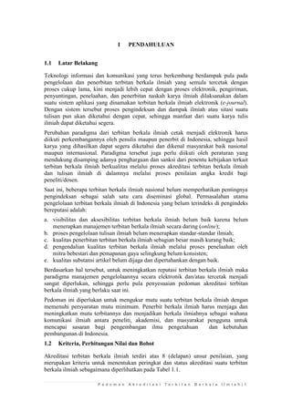 P e d o m a n A k r e d i t a s i T e r b i t a n B e r k a l a I l m i a h | 1 
I PENDAHULUAN 
1.1 Latar Belakang 
Teknologi informasi dan komunikasi yang terus berkembang berdampak pula pada pengelolaan dan penerbitan terbitan berkala ilmiah yang semula tercetak dengan proses cukup lama, kini menjadi lebih cepat dengan proses elektronik, pengiriman, penyuntingan, penelaahan, dan penerbitan naskah karya ilmiah dilaksanakan dalam suatu sistem aplikasi yang dinamakan terbitan berkala ilmiah elektronik (e-journal). Dengan sistem tersebut proses pengindeksan dan dampak ilmiah atau sitasi suatu tulisan pun akan diketahui dengan cepat, sehingga manfaat dari suatu karya tulis ilmiah dapat diketahui segera. 
Perubahan paradigma dari terbitan berkala ilmiah cetak menjadi elektronik harus diikuti perkembangannya oleh penulis maupun penerbit di Indonesia, sehingga hasil karya yang dihasilkan dapat segera diketahui dan dikenal masyarakat baik nasional maupun internasional. Paradigma tersebut juga perlu diikuti oleh peraturan yang mendukung disamping adanya penghargaan dan sanksi dari penentu kebijakan terkait terbitan berkala ilmiah berkualitas melalui proses akreditasi terbitan berkala ilmiah dan tulisan ilmiah di dalamnya melalui proses penilaian angka kredit bagi peneliti/dosen. 
Saat ini, beberapa terbitan berkala ilmiah nasional belum memperhatikan pentingnya pengindeksan sebagai salah satu cara diseminasi global. Permasalahan utama pengelolaan terbitan berkala ilmiah di Indonesia yang belum terindeks di pengindeks bereputasi adalah: 
a. visibilitas dan aksesibilitas terbitan berkala ilmiah belum baik karena belum menerapkan manajemen terbitan berkala ilmiah secara daring (online); 
b. proses pengelolaan tulisan ilmiah belum menerapkan standar-standar ilmiah; 
c. kualitas penerbitan terbitan berkala ilmiah sebagian besar masih kurang baik; 
d. pengendalian kualitas terbitan berkala ilmiah melalui proses penelaahan oleh mitra bebestari dan pemapanan gaya selingkung belum konsisten; 
e. kualitas substansi artikel belum dijaga dan dipertahankan dengan baik. 
Berdasarkan hal tersebut, untuk meningkatkan reputasi terbitan berkala ilmiah maka paradigma manajemen pengelolaannya secara elektronik dan/atau tercetak menjadi sangat diperlukan, sehingga perlu pula penyesuaian pedoman akreditasi terbitan berkala ilmiah yang berlaku saat ini. 
Pedoman ini diperlukan untuk mengukur mutu suatu terbitan berkala ilmiah dengan memenuhi persyaratan mutu minimum. Penerbit berkala ilmiah harus menjaga dan meningkatkan mutu terbitannya dan menjadikan berkala ilmiahnya sebagai wahana komunikasi ilmiah antara peneliti, akademisi, dan masyarakat pengguna untuk mencapai sasaran bagi pengembangan ilmu pengetahuan dan kebutuhan pembangunan di Indonesia. 
1.2 Kriteria, Perhitungan Nilai dan Bobot 
Akreditasi terbitan berkala ilmiah terdiri atas 8 (delapan) unsur penilaian, yang merupakan kriteria untuk menentukan peringkat dan status akreditasi suatu terbitan berkala ilmiah sebagaimana diperlihatkan pada Tabel 1.1.  