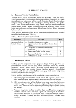 P e d o m a n A k r e d i t a s i T e r b i t a n B e r k a l a I l m i a h | 3 
II PEDOMAN EVALUASI 
2.1 Penamaan Terbitan Berkala Ilmiah 
Terbitan berkala ilmiah menggunakan nama yang bermakna, tepat, dan singkat sehingga mudah diacu. Dengan memperhatikan tradisi bidang ilmu terkait, diperlukan adanya keselarasan antara nama terbitan berkala ilmiah dan disiplin ilmu (yang dapat meliputi bidang multidisiplin atau antardisiplin), bidang akademis, atau profesi ilmiah. Nama terbitan berkala ilmiah yang dipakai sebaiknya menonjolkan bidang ilmunya secara spesifik. Bahasa yang digunakan untuk penamaan terbitan berkala ilmiah dan maknanya sebaiknya cukup dikenal dan dipahami dalam lingkungan keilmuan terkait. 
Unsur penilaian penamaan terbitan berkala ilmiah menggunakan sub-unsur, indikator dan nilai sebagaimana dalam Tabel 2.1. 
Tabel 2.1 Penamaan Terbitan Berkala Ilmiah Sub-unsur Indikator Nilai 
Penamaan Terbitan Berkala Ilmiah 
a. 
Spesifik sehingga mencerminkan superspesialisasi atau spesialisasi disiplin ilmu tertentu 
3 
b. 
Cukup spesifik tetapi meluas mencakup bidang ilmu 
2 
c. 
Kurang spesifik dan bersifat umum 
1 
d. 
Tidak spesifik dan/atau memakai nama lembaga/lokasi lokal 
0 
2.2 Kelembagaan Penerbit 
Lembaga penerbit (organisasi profesi, perguruan tinggi, lembaga penelitian dan pengembangan, dan/atau institusi yang diberi kewenangan untuk itu) memiliki kedudukan sebagai badan hukum, sehingga mampu memberikan jaminan kesinambungan dana dan naungan hukum. Lembaga penerbit dimungkinkan menangani lebih dari satu terbitan berkala ilmiah yang tidak sejenis, tetapi ranah keilmuan yang ditekuninya harus jelas. 
Kriteria penilaian kelembagaan penerbit mengikuti ketentuan sebagai berikut. 
a. Nilai tertinggi penerbitan terbitan berkala ilmiah oleh organisasi profesi ilmiah hanya diberikan kepada organisasi tingkat pusat (bukan cabang atau wilayah). 
b. Nilai tertinggi penerbitan terbitan berkala ilmiah yang merupakan kerja sama perguruan tinggi atau lembaga penelitian dan pengembangan dengan organisasi profesi hanya diberikan kepada organisasi profesi tingkat pusat (bukan cabang atau wilayah). 
c. Perguruan tinggi atau lembaga penelitian dapat mendelegasikan pengelolaan penerbitan terbitan berkala ilmiahnya kepada sub kelembagaan di bawahnya. Pendelegasian penerbitan di perguruan tinggi serendah-rendahnya setingkat jurusan, sedangkan lembaga penelitian serendah-rendahnya setingkat pusat penelitian.  
