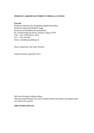 PEDOMAN AKREDITASI TERBITAN BERKALA ILMIAH 
Penerbit 
Direktorat Penelitian dan Pengabdian kepada Masyarakat, 
Direktorat Jenderal Pendidikan Tinggi, 
Kementerian Pendidikan dan Kebudayaan 
Jln. Jenderal Sudirman Pintu I, Senayan, Jakarta 10270 
Telp : 021-57946100 ext. 0433 
Fax : 021-5731846 
Email : simlitabmas@dikti.go.id 
Disain sampul dan Tata Letak: Penerbit 
Cetakan Pertama, September 2014 
Hak cipta dilindungi undang-undang 
Dilarang memperbanyak karya tulis ini dalam bentuk dan dengan cara apapun tanpa izin tertulis dari penerbit 
ISBN 978-602-14874-4-0 
 