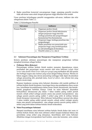 4 | P e d o m a n A k r e d i t a s i T e r b i t a n B e r k a l a I l m i a h 
d. Badan penerbitan komersial non-perguruan tinggi, sepanjang penerbit tersebut tidak ada kaitan sama sekali dengan perguruan tinggi diberikan nilai rendah. 
Unsur penilaian kelembagaan penerbit menggunakan sub-unsur, indikator dan nilai sebagaimana dalam Tabel 2.2. 
Tabel 2.2 Kelembagaan Penerbit Sub-unsur Indikator Nilai 
Pranata Penerbit 
a. 
Organisasi profesi ilmiah 
4 
b. 
Organisasi profesi ilmiah bekerjasama dengan perguruan tinggi dan/atau lembaga penelitian dan pengembangan/ Kementerian/Non Kementerian 
3 
c. 
Perguruan tinggi, lembaga penelitian dan pengembangan 
2 
d. 
Badan penerbitan non pemerintah atau perguruan tinggi yang mendelegasikan ke sub kelembagaan di bawahnya 
1 
e. 
Penerbit selain a, b, c dan d 
0 
2.3 Substansi Penyuntingan dan Manajemen Pengelolaan Terbitan 
Kriteria penilaian substansi penyuntingan dan manajemen pengelolaan terbitan mengikuti ketentuan sebagai berikut. 
a. Pelibatan Mitra Bebestari 
Penyuntingan terbitan berkala ilmiah modern menuntut digunakannya sistem penelaahan dan penyaringan secara anonim oleh mitra bebestari (single blind review atau double blind review oleh peer group) yang melibatkan ahli dan penilai dari berbagai negara atau institusi yang sesuai dengan bidang ilmunya. Mereka ini bukan anggota sidang atau dewan penyunting (sehingga tidak dapat dicantumkan sebagai penyunting ahli, penelaah tamu, board of editors, dan sebutan lain yang sejenis secara tetap). 
Reputasi kepakaran seorang mitra bebestari ditentukan oleh jumlah publikasi di terbitan berkala ilmiah bereputasi, keseringan karya atau pendapatnya diacu secara luas, keterlibatan kecendekiaannya dalam forum ilmiah internasional, dan bentuk- bentuk pengakuan berbobot lainnya. Untuk itu mitra bebestari dinyatakan berkualifikasi internasional jika dalam 3 tahun terakhir paling sedikit pernah menulis sebuah artikel (sebagai penulis utama atau penulis korespondensi) atau sebagai penulis peserta paling sedikit 3 artikel yang terbit di terbitan berkala ilmiah bereputasi internasional. Mitra bebestari berkualifikasi nasional jika dalam 3 tahun terakhir paling sedikit pernah menulis sebuah artikel (sebagai penulis utama atau penulis korespondensi) atau sebagai penulis peserta paling sedikit 3 artikel yang terbit dalam terbitan berkala ilmiah terakreditasi. 
b. Mutu Penyuntingan Substansi 
Dampak keterlibatan mitra bebestari terbitan berkala ilmiah diukur dari mutu isi terbitan berkala ilmiah, baik mutu substansi artikel maupun kebakuan bahasa dan peristilahan setiap artikel yang dimuatnya. Keterlibatan aktif mitra bebestari dibuktikan dengan korespondensi hasil koreksi, saran dan komentar, serta catatan  