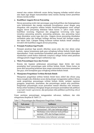 P e d o m a n A k r e d i t a s i T e r b i t a n B e r k a l a I l m i a h | 5 
manual atau catatan elektronik secara daring langsung terhadap naskah tulisan atau dapat juga dengan mencantumkan nama mereka disetiap nomor penerbitan dimana mereka terlibat. 
c. Kualifikasi Anggota Dewan Penyunting 
Dewan penyunting terdiri dari perorangan yang berkualifikasi dan berpengalaman serta berkomitmen dan mampu memenuhi kewajibannya sesuai dengan yang ditugaskan oleh pengelola terbitan berkala ilmiah.Pengangkatan resmi sebagai anggota dewan penyunting dilakukan bukan karena ex officio tetapi karena kualifikasi seseorang. Organisasi dan penggarisan wewewang serta tugas (misalnya penyunting penyelia, penyunting pelaksana, atau penyunting tamu) dapat dinyatakan secara tegas dan jelas. Anggota dewan penyunting diusahakan melibatkan pakar dari berbagai lembaga dan/atau berasal dari berbagai negara, dan bukan lokal. Cakupan bidang keilmuan terbitan berkala ilmiah sebaiknya terwakili oleh kualifikasi anggota dewan penyunting. 
d. Petunjuk Penulisan bagi Penulis 
Petunjuk penulisan bagi penulis diberikan secara jelas dan rinci dalam setiap volume, supaya ketaatasasan pada gaya selingkung terbitan berkala ilmiah dapat dipertahankan. Untuk memberikan kemudahan pada penulis, penerbit diharapkan memberikan contoh berkas elektronik (template) sebagai format untuk penulisan sehingga penulis tinggal mengisi susbtansinya saja. 
e. Mutu Penyuntingan Gaya dan Format 
Kinerja dan kegiatan pelaksanaan penyuntingan dapat dinilai dari mutu penampilan hasil penyuntingan pada terbitan berkala ilmiah. Dalam kaitan ini peran aktif penyunting pelaksana akan sangat menentukan konsistensi penampilan dan gaya, serta kemapanan gaya selingkung terbitan berkala ilmiah. 
f. Manajemen Pengelolaan Terbitan Berkala Ilmiah 
Manajemen pengelolaan terbitan berkala ilmiah harus efektif dan efisien yang hanya mungkin jika dilakukan secara daring dengan menggunakan aplikasi khusus untuk pengelolaan penyuntingan terbitan berkala ilmiah, meliputi registrasi pengguna, pengiriman, penelaahan, dan penyuntingan naskah serta penerbitan. Pengelolaan penyuntingan secara pencatatan manual diberikan nilai minimum. Setiap artikel hendaknya dilengkapi dengan persetujuan pemindahan hak publikasi (copyright transfer agreement), dan pernyataan etika publikasi (publishing ethical statement). 
Unsur penilaian penyuntingan menggunakan sub-unsur, indikator, dan nilai sebagaimana disajikan di Tabel 2.3. 
Tabel 2.3 Penyuntingan dan Manajemen Pengelolaan Terbitan No Sub-unsur Indikator Nilai 
1 
Pelibatan Mitra Bebestari 
a. 
Melibatkan mitra bebestari berkualifikasi internasional >50% dari beberapa negara 
5 
b. 
Melibatkan mitra bebestari berkualifikasi nasional >50% dari berbagai institusi 
3 
c. 
Melibatkan mitra bebestari setempat 
1  