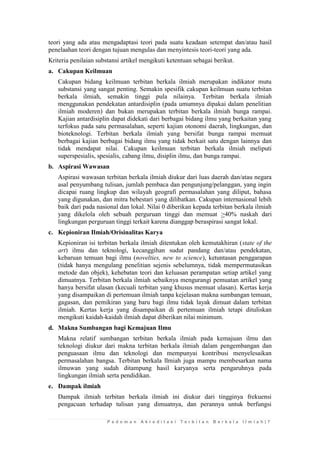 P e d o m a n A k r e d i t a s i T e r b i t a n B e r k a l a I l m i a h | 7 
teori yang ada atau mengadaptasi teori pada suatu keadaan setempat dan/atau hasil penelaahan teori dengan tujuan mengulas dan menyintesis teori-teori yang ada. 
Kriteria penilaian substansi artikel mengikuti ketentuan sebagai berikut. 
a. Cakupan Keilmuan 
Cakupan bidang keilmuan terbitan berkala ilmiah merupakan indikator mutu substansi yang sangat penting. Semakin spesifik cakupan keilmuan suatu terbitan berkala ilmiah, semakin tinggi pula nilainya. Terbitan berkala ilmiah menggunakan pendekatan antardisiplin (pada umumnya dipakai dalam penelitian ilmiah moderen) dan bukan merupakan terbitan berkala ilmiah bunga rampai. Kajian antardisiplin dapat didekati dari berbagai bidang ilmu yang berkaitan yang terfokus pada satu permasalahan, seperti kajian otonomi daerah, lingkungan, dan bioteknologi. Terbitan berkala ilmiah yang bersifat bunga rampai memuat berbagai kajian berbagai bidang ilmu yang tidak berkait satu dengan lainnya dan tidak mendapat nilai. Cakupan keilmuan terbitan berkala ilmiah meliputi superspesialis, spesialis, cabang ilmu, disiplin ilmu, dan bunga rampai. 
b. Aspirasi Wawasan 
Aspirasi wawasan terbitan berkala ilmiah diukur dari luas daerah dan/atau negara asal penyumbang tulisan, jumlah pembaca dan pengunjung/pelanggan, yang ingin dicapai ruang lingkup dan wilayah geografi permasalahan yang diliput, bahasa yang digunakan, dan mitra bebestari yang dilibatkan. Cakupan internasional lebih baik dari pada nasional dan lokal. Nilai 0 diberikan kepada terbitan berkala ilmiah yang dikelola oleh sebuah perguruan tinggi dan memuat >40% naskah dari lingkungan perguruan tinggi terkait karena dianggap beraspirasi sangat lokal. 
c. Kepioniran Ilmiah/Orisinalitas Karya 
Kepioniran isi terbitan berkala ilmiah ditentukan oleh kemutakhiran (state of the art) ilmu dan teknologi, kecanggihan sudut pandang dan/atau pendekatan, kebaruan temuan bagi ilmu (novelties, new to science), ketuntasan penggarapan (tidak hanya mengulang penelitian sejenis sebelumnya, tidak mempermutasikan metode dan objek), kehebatan teori dan keluasan perampatan setiap artikel yang dimuatnya. Terbitan berkala ilmiah sebaiknya mengurangi pemuatan artikel yang hanya bersifat ulasan (kecuali terbitan yang khusus memuat ulasan). Kertas kerja yang disampaikan di pertemuan ilmiah tanpa kejelasan makna sumbangan temuan, gagasan, dan pemikiran yang baru bagi ilmu tidak layak dimuat dalam terbitan ilmiah. Kertas kerja yang disampaikan di pertemuan ilmiah tetapi dituliskan mengikuti kaidah-kaidah ilmiah dapat diberikan nilai minimum. 
d. Makna Sumbangan bagi Kemajuan Ilmu 
Makna relatif sumbangan terbitan berkala ilmiah pada kemajuan ilmu dan teknologi diukur dari makna terbitan berkala ilmiah dalam pengembangan dan penguasaan ilmu dan teknologi dan mempunyai kontribusi menyelesaikan permasalahan bangsa. Terbitan berkala llmiah juga mampu membesarkan nama ilmuwan yang sudah ditampung hasil karyanya serta pengaruhnya pada lingkungan ilmiah serta pendidikan. 
e. Dampak ilmiah 
Dampak ilmiah terbitan berkala ilmiah ini diukur dari tingginya frekuensi pengacuan terhadap tulisan yang dimuatnya, dan perannya untuk berfungsi  