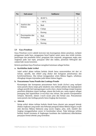 1 0 | P e d o m a n A k r e d i t a s i T e r b i t a n B e r k a l a I l m i a h 
No Sub-unsur Indikator Nilai 
b. 
40-80 % 
3 
c. 
< 40 % 
1 
8 
Analisis dan Sintesis 
a. 
Baik 
3 
b. 
Cukup 
2 
c. 
Kurang 
1 
9 
Penyimpulan dan Perampatan 
a. 
Baik 
3 
b. 
Cukup 
2 
c. 
Kurang 
1 
2.5 Gaya Penulisan 
Gaya Penulisan (style) adalah konvensi tata keseragaman dalam penulisan, meliputi penggunaan tanda baca, penggunaan huruf kapital untuk nama atau istilah tertentu, pemiringan dan penebalan huruf, pengejaan kata majemuk, penggunaan angka atau singkatan pada saat tepat, penyajian tabel dan indeks, penulisan bibliografi dan catatan kaki secara konsisten. 
Kriteria penilaian Gaya Penulisan mengikuti ketentuan sebagai berikut. 
a. Keefektifan Judul Artikel 
Judul artikel dalam terbitan berkala ilmiah harus mencerminkan inti dari isi tulisan, spesifik, dan efektif yang diukur dari kelugasan penulisannya dan keinformatifannya. Jika tulisan menggunakan selain Bahasa Inggris, sebaiknya dilengkapi dengan terjemahan judul dalam bahasa Inggris. 
b. Pencantuman Nama Penulis dan Lembaga Penulis 
Kemantapan dan kemapanan pencantuman baris kredit (byline) yang meliputi nama penulis (harus tanpa gelar akademis atau indikasi jabatan dan kepangkatan) sebagai pemilik hak kepengarangan (authorship), alamat lembaga tempat kegiatan penelitian dilakukan (nama lembaga, alamat dan kode pos, nama negara) sebagai pemegang hak kepemilikan (ownership) atas tulisan, dan penulis korespondensi (telepon, faksimile, alamat e-mail) secara jelas dan bertaat asas. Pencantuman nama penulis dan lembaga penulis harus lengkap dan konsisten. 
c. Abstrak 
Setiap artikel dalam terbitan berkala ilmiah harus disertai satu paragraf abstrak (bukan ringkasan yang terdiri atas beberapa paragraf) dalam Bahasa Inggris (wajib ada) dan/atau Bahasa Indonesia yang secara ringkas, jelas, utuh, mandiri dan lengkap menggambarkan esensi isi keseluruhan tulisan. Pada beberapa terbitan berkala ilmiah (terutama di lingkungan kesehatan dan kedokteran) diberlakukan penyajian format abstrak yang terstruktur. 
 