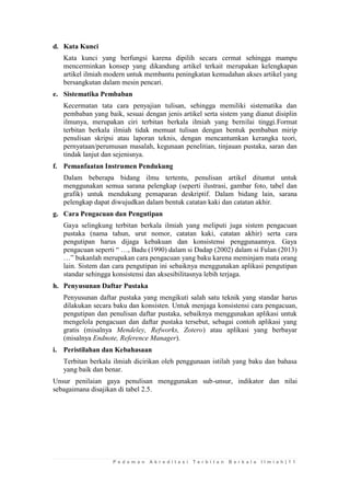P e d o m a n A k r e d i t a s i T e r b i t a n B e r k a l a I l m i a h | 1 1 
d. Kata Kunci 
Kata kunci yang berfungsi karena dipilih secara cermat sehingga mampu mencerminkan konsep yang dikandung artikel terkait merupakan kelengkapan artikel ilmiah modern untuk membantu peningkatan kemudahan akses artikel yang bersangkutan dalam mesin pencari. 
e. Sistematika Pembaban 
Kecermatan tata cara penyajian tulisan, sehingga memiliki sistematika dan pembaban yang baik, sesuai dengan jenis artikel serta sistem yang dianut disiplin ilmunya, merupakan ciri terbitan berkala ilmiah yang bernilai tinggi.Format terbitan berkala ilmiah tidak memuat tulisan dengan bentuk pembaban mirip penulisan skripsi atau laporan teknis, dengan mencantumkan kerangka teori, pernyataan/perumusan masalah, kegunaan penelitian, tinjauan pustaka, saran dan tindak lanjut dan sejenisnya. 
f. Pemanfaatan Instrumen Pendukung 
Dalam beberapa bidang ilmu tertentu, penulisan artikel dituntut untuk menggunakan semua sarana pelengkap (seperti ilustrasi, gambar foto, tabel dan grafik) untuk mendukung pemaparan deskriptif. Dalam bidang lain, sarana pelengkap dapat diwujudkan dalam bentuk catatan kaki dan catatan akhir. 
g. Cara Pengacuan dan Pengutipan 
Gaya selingkung terbitan berkala ilmiah yang meliputi juga sistem pengacuan pustaka (nama tahun, urut nomor, catatan kaki, catatan akhir) serta cara pengutipan harus dijaga kebakuan dan konsistensi penggunaannya. Gaya pengacuan seperti “ …, Badu (1990) dalam si Dadap (2002) dalam si Fulan (2013) …” bukanlah merupakan cara pengacuan yang baku karena meminjam mata orang lain. Sistem dan cara pengutipan ini sebaiknya menggunakan aplikasi pengutipan standar sehingga konsistensi dan aksesibilitasnya lebih terjaga. 
h. Penyusunan Daftar Pustaka 
Penyusunan daftar pustaka yang mengikuti salah satu teknik yang standar harus dilakukan secara baku dan konsisten. Untuk menjaga konsistensi cara pengacuan, pengutipan dan penulisan daftar pustaka, sebaiknya menggunakan aplikasi untuk mengelola pengacuan dan daftar pustaka tersebut, sebagai contoh aplikasi yang gratis (misalnya Mendeley, Refworks, Zotero) atau aplikasi yang berbayar (misalnya Endnote, Reference Manager). 
i. Peristilahan dan Kebahasaan 
Terbitan berkala ilmiah dicirikan oleh penggunaan istilah yang baku dan bahasa yang baik dan benar. 
Unsur penilaian gaya penulisan menggunakan sub-unsur, indikator dan nilai sebagaimana disajikan di tabel 2.5. 
 