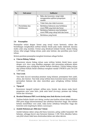 P e d o m a n A k r e d i t a s i T e r b i t a n B e r k a l a I l m i a h | 1 3 
No Sub-unsur Indikator Nilai 
b. 
Baku dan konsisten, tetapi tidak menggunakan aplikasi pengutipan standar 
1 
c. 
Tidak baku dan tidak konsisten 
0 
9 
Peristilahan dan Kebahasaan 
a. 
Berbahasa Indonesia atau berbahasa resmi PBB yang baik dan benar 
2 
b. 
Berbahasa Indonesia atau berbahasa resmi PBB yang cukup baik dan benar 
1 
c. 
Berbahasa yang buruk 
0 
2.6 Penampilan 
Penampilan terkait dengan format yang tersaji secara harmonis, selaras dan berimbangan menghasilkan terbitan berkala ilmiah pada media elektronik dan/atau media cetak yang memikat. Format yang dimaksud meliputi bentuk, ukuran bidang tulisan, lebar pinggir bidang tulisan, jarak antar kalimat, dan pemilihan jenis huruf tulisan. 
Kriteria penilaian penampilan mengikuti ketentuan sebagai berikut. 
a. Ukuran Bidang Tulisan 
Konsistensi ukuran bidang tulisan suatu terbitan berkala ilmiah harus sesuai dengan style sheet yang dijadikan pegangan oleh penyunting pelaksana dalam memapankan gaya selingkung terbitan berkala ilmiahnya. Ukuran bidang tulisan dari terbitan berkala ilmiah sebaiknya mengikuti standar UNESCO yaitu A4 (210 x 297 mm). 
b. Tata Letak 
Tata letak (layout) mencakup penataan ruang halaman, penempatan baris judul, alinea, dan ilustrasi. Tata letak setiap terbitan harus konsisten karena menentukan perwajahan halaman dan akan mencirikan gaya selingkung terbitan berkala ilmiah. 
c. Tipografi 
Konsistensi tipografi meliputi: pilihan jenis, bentuk, dan ukuran muka huruf, pengaturan spasi antar baris, jarak antar huruf (kerning), perataan tepi bidang tulisan dan variasinya. 
d. Resolusi Dokumen PDF (versi daring) atau Jenis Kertas (versi cetak) 
Terbitan berkala ilmiah versi daring, resolusi atau kualitas tulisan dalam dokumen PDF perlu dijaga kekonsistenannya dan sebaiknya beresolusi tinggi. Jika terbitan berkala menerbitkan versi cetak, maka kertas sebaiknya berkualitas tinggi dan konsisten serta tergolong ke dalam coated paper. 
e. Jumlah Halaman per Jilid atau Volume 
Jumlah halaman dalam setiap jilid harus konsisten, paling sedikit berjumlah 100 halaman, sehingga berciri atau bernomor halaman 1-100. Perlu diketahui bahwa satu jilid/volume tidak harus diselesaikan dalam satu tahun takwim.  