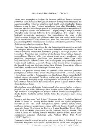 P e d o m a n A k r e d i t a s i T e r b i t a n B e r k a l a I l m i a h | i 
PENGANTAR DIREKTUR DITLITABMAS 
Dalam upaya meningkatkan kualitas dan kuantitas publikasi ilmuwan Indonesia, pemerintah sudah melakukan berbagai cara termasuk meningkatkan infrastruktur dan anggaran penelitian walaupun jumlahnya masih relatif kecil dibandingkan dengan beberapa negara di Asia. Peraturan perundangan juga telah diberlakukan untuk menjamin terjadinya atmosfer agar peneliti Indonesia dapat menghasilkan publikasi di jurnal bereputasi nasional dan internasional. Dengan perangkat kebijakan tersebut diharapkan para ilmuwan Indonesia dapat meningkatkan daya saingnya dalam berkiprah, memperluas wawasannya, dan meningkatkan dan mutu produk kecendekiaannya, sehingga pada giliriannya akan dapat pula meningkatkan kualitas produk intelektualnya ke taraf internasional. Salah satu sarana untuk meningkatkan produktivitas publikasi ilmiah ilmuwan Indonensia adalah keberadaan terbitan berkala ilmiah yang mendapatkan pengakuan dunia. 
Penerbitan karya ilmiah atau terbitan berkala ilmiah dapat dikelompokkan menjadi dua jenis yaitu berbasis fisik (cetak) dan berbasis elektronik. Terbitan berkala ilmiah berbasis elektronik memerlukan kehandalan perangkat teknologi informasi dan komunikasi. Pengelolaan dan penerbitan terbitan berkala ilmiah berbasis elektronik memungkinkan dilakukan lebih cepat dimana semua proses pengelolaan, yaitu pengiriman, penyuntingan, penelaahan, dan penerbitan naskah karya ilmiah dilaksanakan secara elektronik dalam suatu sistem aplikasi yang dinamakan terbitan berkala ilmiah elektronik (e-journal). Dengan sistem tersebut proses pengindeksan dan dampak ilmiah atau sitasi suatu tulisan dapat diketahui dengan cepat, sehingga manfaat dari suatu karya tulis ilmiah dapat diketahui segera. 
Ilmuwan dan penerbit terbitan berkala di Indonesia harus memahami perubahan paradigma dari terbitan berkala ilmiah cetak menjadi elektronik (e-journal). Melalui e-journal suatu hasil karya ilmiah dapat segera diketahui dan dikenal masyarakat baik nasional maupun internasional. Paradigma tersebut juga perlu diikuti oleh peraturan yang mendukung disamping adanya penghargaan dan sanksi dari penentu kebijakan terkait terbitan berkala ilmiah berkualitas melalui proses akreditasi terbitan berkala ilmiah dan tulisan ilmiah. 
Sebagian besar pengelola berkala ilmiah nasional belum memperhatikan pentingnya pengindeksan agar artikel didalamnya dapat dengan mudah diakses secara global. Agar memenuhi syarat pengideksan pengelola terbitan ilmiah harus memperhatikan standar kualitas tatakelola terbitan berkala ilmiah dan tersedianya secara daring (online). 
Mengacu pada ketentuan Pasal 5 Ayat 3 Peraturan Menteri Pendidikan Nasional Nomor 22 Tahun 2011 tentang Terbitan Berkala Ilmiah dan kondisi sebagaimana diuraikan di atas serta untuk meningkatkan reputasi terbitan berkala ilmiah, paradigma manajemen pengelolaannya secara elektronik dan/atau tercetak menjadi sangat diperlukan. Oleh karena itu, Direktorat Jenderal Pendidikan Tinggi (Dirjen Dikti) telah melakukan penyelarasan melalui Peraturan Direktur Jenderal Dikti Nomor 1 Tahun 2014 tentang Pedoman Akreditasi Terbitan Berkala Ilmiah untuk menggantikan peraturan sebelumnya yaitu Peraturan Dirjen Dikti Nomor 49/DIKTI/Kep/2011. 
Pedoman ini diperlukan untuk mengukur mutu suatu terbitan berkala ilmiah dengan memenuhi persyaratan mutu tertentu. Penerbit berkala ilmiah harus menjaga dan  