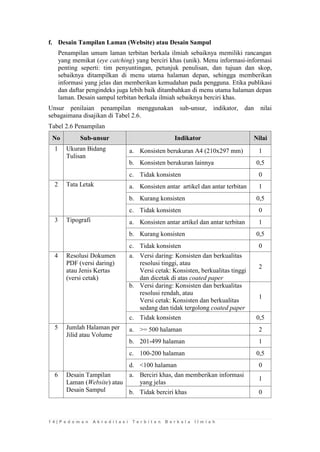 1 4 | P e d o m a n A k r e d i t a s i T e r b i t a n B e r k a l a I l m i a h 
f. Desain Tampilan Laman (Website) atau Desain Sampul 
Penampilan umum laman terbitan berkala ilmiah sebaiknya memiliki rancangan yang memikat (eye catching) yang berciri khas (unik). Menu informasi-informasi penting seperti: tim penyuntingan, petunjuk penulisan, dan tujuan dan skop, sebaiknya ditampilkan di menu utama halaman depan, sehingga memberikan informasi yang jelas dan memberikan kemudahan pada pengguna. Etika publikasi dan daftar pengindeks juga lebih baik ditambahkan di menu utama halaman depan laman. Desain sampul terbitan berkala ilmiah sebaiknya berciri khas. 
Unsur penilaian penampilan menggunakan sub-unsur, indikator, dan nilai sebagaimana disajikan di Tabel 2.6. 
Tabel 2.6 Penampilan No Sub-unsur Indikator Nilai 
1 
Ukuran Bidang Tulisan 
a. 
Konsisten berukuran A4 (210x297 mm) 
1 
b. 
Konsisten berukuran lainnya 
0,5 
c. 
Tidak konsisten 
0 
2 
Tata Letak 
a. 
Konsisten antar artikel dan antar terbitan 
1 
b. 
Kurang konsisten 
0,5 
c. 
Tidak konsisten 
0 
3 
Tipografi 
a. 
Konsisten antar artikel dan antar terbitan 
1 
b. 
Kurang konsisten 
0,5 
c. 
Tidak konsisten 
0 
4 
Resolusi Dokumen PDF (versi daring) atau Jenis Kertas (versi cetak) 
a. 
Versi daring: Konsisten dan berkualitas resolusi tinggi, atau Versi cetak: Konsisten, berkualitas tinggi dan dicetak di atas coated paper 
2 
b. 
Versi daring: Konsisten dan berkualitas resolusi rendah, atau Versi cetak: Konsisten dan berkualitas sedang dan tidak tergolong coated paper 
1 
c. 
Tidak konsisten 
0,5 
5 
Jumlah Halaman per Jilid atau Volume 
a. 
>= 500 halaman 
2 
b. 
201-499 halaman 
1 
c. 
100-200 halaman 
0,5 
d. 
<100 halaman 
0 
6 
Desain Tampilan Laman (Website) atau Desain Sampul 
a. 
Berciri khas, dan memberikan informasi yang jelas 
1 
b. 
Tidak berciri khas 
0  