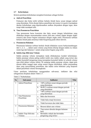 P e d o m a n A k r e d i t a s i T e r b i t a n B e r k a l a I l m i a h | 1 5 
2.7 Keberkalaan 
Kriteria penilaian keberkalaan mengikuti ketentuan sebagai berikut. 
a. Jadwal Penerbitan 
Frekuensi dan bulan terbit terbitan berkala ilmiah harus sesuai dengan jadwal yang ditentukan. Perlu dicatat bahwa penerbitan tak teratur (irregular) merupakan ukuran keberkalaan yang diperkenankan asalkan dinyatakan dengan tegas, akan tetapi tidak mendapat nilai. 
b. Tata Penomoran Penerbitan 
Tata penomoran harus konsisten dan baku sesuai dengan keberkalaan yang dilakukan dengan mencantumkan nomor jilid atau volume (dapat dengan angka romawi) dan nomor bagian (umumnya dengan angka arab). Penomoran terbitan berkala ilmiah pada umumnya tidak bergantung pada tahun takwim. 
c. Penomoran Halaman 
Penomoran halaman terbitan berkala ilmiah dilakukan secara berkesinambungan dari 1, 2, 3, …, dalam suatu volume yang belum ditutup dengan indeks isi, bukan mulai lagi dari halaman 1 untuk setiap nomor bagian yang terbit. 
d. Indeks tiap Jilid atau Volume 
Indeks penutup volume merupakan tanda dilakukannya kendali keberkalaan. Indeks penutup volume paling sedikit terdiri atas indeks subjek yang terinci dan indeks kumulatif pengarang (yang merupakan kumulatif daftar isi seluruh volume atau jilid) dalam volume terkait. Di samping indeks penutup volume, dapat pula dimuat daftar tanggal tepat setiap nomor bagian diterbitkan, daftar penyandang dana yang menyumbang penerbitan, dan indeks mitra bebestari yang berperan dalam penerbitan volume bersangkutan. 
Unsur penilaian keberkalaan menggunakan sub-unsur, indikator dan nilai sebagaimana disajikan dalam Tabel 2.7. 
Tabel 2.7 Keberkalaan No Sub-unsur Indikator Nilai 
1 
Jadwal Penerbitan 
a. 
>80% terbitan sesuai dengan periode yang ditentukan 
2 
b. 
40-80 % terbitan sesuai dengan periode yang ditentukan 
1 
c. 
<40% terbitan sesuai dengan periode yang ditentukan 
0 
2 
Tata Penomoran Penerbitan 
a. 
Baku dan bersistem 
2 
b. 
Tidak baku tetapi bersistem 
1 
c. 
Tidak bersistem dan tidak baku 
0 
3 
Penomoran Halaman 
a. 
Berurut dalam satu volume 
1 
b. 
Tiap nomor dimulai dengan halaman baru 
0 
4 
Indeks Tiap Jilid atau Volume 
a. 
Berindeks subjek dan berindeks pengarang yang terinci 
1  