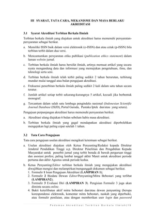 P e d o m a n A k r e d i t a s i T e r b i t a n B e r k a l a I l m i a h | 1 9 
III SYARAT, TATA CARA, MEKANISME DAN MASA BERLAKU AKREDITASI 
3.1 Syarat Akreditasi Terbitan Berkala Ilmiah 
Terbitan berkala ilmiah yang diajukan untuk akreditasi harus memenuhi persyaratan- persyaratan sebagai berikut. 
a. Memiliki ISSN baik dalam versi elektronik (e-ISSN) dan atau cetak (p-ISSN) bila terbitan terbit dalam dua versi. 
b. Mencantumkan persyaratan etika publikasi (publication ethics statement) dalam laman website jurnal. 
c. Terbitan berkala ilmiah harus bersifat ilmiah, artinya memuat artikel yang secara nyata mengandung data dan informasi yang memajukan pengetahuan, ilmu, dan teknologi serta seni. 
d. Terbitan berkala ilmiah telah terbit paling sedikit 2 tahun berurutan, terhitung mundur mulai tanggal atau bulan pengajuan akreditasi. 
e. Frekuensi penerbitan berkala ilmiah paling sedikit 2 kali dalam satu tahun secara teratur. 
f. Jumlah artikel setiap terbit sekurang-kurangnya 5 artikel, kecuali jika berbentuk monograf. 
g. Tercantum dalam salah satu lembaga pengindeks nasional (Indonesian Scientific Journal Database (ISJD), Portal Garuda, Pustaka Iptek dan/atau yang setara). 
Pengajuan perpanjangan akreditasi harus memenuhi persyaratan berikut. 
a. Akreditasi ulang diajukan 6 bulan sebelum habis masa akreditasi. 
b. Terbitan berkala ilmiah yang gagal mendapatkan akreditasi diperbolehkan mengajukan lagi paling cepat setelah 1 tahun. 
3.2 Tata Cara Pengajuan 
Tata cara pengajuan usulan akreditasi mengikuti ketentuan sebagai berikut. 
a. Usulan akreditasi diajukan oleh Ketua Penyunting/Redaksi kepada Direktur Jenderal Pendidikan Tinggi u.p. Direktur Penelitian dan Pengabdian Kepada Masyarakat untuk penerbit jurnal yang terbit berada di bawah perguruan tinggi dan asosiasi profesi, paling lambat tanggal akhir Maret untuk akreditasi periode pertama dan akhir Agustus untuk periode kedua. 
b. Ketua Penyunting/Editor terbitan berkala ilmiah yang mengajukan akreditasi diwajibkan mengisi dan melampirkan/mengunggah dokumen sebagai berikut. 
1. Formulir 1 Isian Pengajuan Akreditasi (LAMPIRAN 1); 
2. Formulir 2 Biodata Dewan Editor/Penyunting/Mitra Bebestari yang terlibat (LAMPIRAN2); 
3. Formulir 3 Evaluasi Diri (LAMPIRAN 3). Pengisian Formulir 3 juga akan diminta secara online. 
4. Bukti keterlibatan aktif mitra bebestari dan/atau dewan penyunting (berupa korespondensi elektronik, komentar mitra bebestari, naskah yang diperbaiki, atau formulir penilaian, atau dengan memberikan user login dan password  
