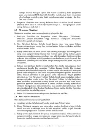 2 0 | P e d o m a n A k r e d i t a s i T e r b i t a n B e r k a l a I l m i a h 
sebagai Journal Manager kepada Tim Asesor Akreditasi), bukti pengiriman pada arsip nasional/PDII atau bukti terindeks metadatanya, bukti penerimaan oleh lembaga pengindeks atau bukti metadatanya sudah terindeks, dan lain- lain yang relevan. 
c. Pengajuan dilakukan secara daring kedalam sistem Akreditasi Jurnal Nasional (Arjuna) Ditjen Dikti di alamat http://arjuna.dikti.go.id. Teknis pengajuan secara daring dijelaskan pada Bab 4. 
3.3 Mekanisme Akreditasi 
Mekanisme akreditasi secara umum ditentukan sebagai berikut. 
a. Direktorat Penelitian dan Pengabdian kepada Masyarakat (Ditlitabmas), Direktorat Jenderal Pendidikan Tinggi memeriksa kelengkapan persyaratan administrasi yang telah diunggah. 
b. Tim Akreditasi Terbitan Berkala ilmiah beserta pakar yang sesuai bidang kompetensinya dengan bidang ilmu terbitan berkala ilmiah melakukan penilaian terbitan berkala ilmiah. 
c. Setiap terbitan berkala ilmiah dinilai oleh sekurang-kurangnya dua orang penilai yang sesuai dengan bidang ilmunya akan menilai secara daring melalui Arjuna dengan menggunakan pedoman penilaian yang telah ditetapkan. Selain memeriksa dokumen yang diajukan, penilai juga akan memeriksa laman jurnal elektronik dan akan masuk ke laman jurnal elektronik sebagai admin jurnal elektronik yang akan diakreditasi. 
d. Putusan hasil penilaian diambil secara bertahap. Para penilai menyampaikan hasil penilaiannya kepada Tim Akreditasi Terbitan Berkala Ilmiah. Jika terdapat perbedaan penilaian (misalnya penilai pertama menilai lolos akreditasi, sedangkan penilai kedua menyatakan tidak lolos, atau pernyataan penilai pertama meloloskan untuk predikat akreditasi B dan penilai kedua meloloskan dengan predikat akreditasi A), Tim Akreditasi Terbitan Berkala Ilmiah akan melakukan mediasi dengan melibatkan penilai ketiga. Tim Akreditasi Terbitan Berkala Ilmiah juga akan melakukan penyelarasan terhadap semua hasil penilaian agar tidak terjadi perbedaan penilaian keterakreditasian di antara kelompok bidang. Berdasarkan simpulan hasil penilaian dan penyelasaran, akan disampaikan rekomendasi hasil akreditasi kepada Direktur Jenderal Pendidikan Tinggi melalui Direktur Penelitian dan Pengabdian Kepada Masyarakat. 
e. Dirjen Dikti menerbitkan surat keputusan akreditasi dan sertifikat. 
3.4 Masa Berlaku Akreditasi 
Masa berlaku akreditasi diatur sebagai berikut. 
a. Akreditasi terbitan berkala ilmiah berlaku untuk masa 5 (lima) tahun. 
b. Dirjen Dikti dapat mencabut atau menurunkan predikat akreditasi terbitan berkala ilmiah sebelum berakhirnya masa berlaku akreditasi apabila terjadi ketidak- sesuaian dengan pedoman akreditasi terbitan berkala ilmiah. 
c. Setiap terbitan berkala ilmiah diwajibkan mencantumkan masa berlaku akreditasi dengan menuliskan tanggal penetapan dan tanggal akhir masa berlaku tersebut di laman dan atau halaman muka terbitan berkala ilmiah. 
 