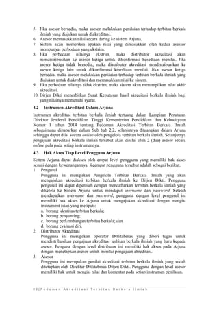 2 2 | P e d o m a n A k r e d i t a s i T e r b i t a n B e r k a l a I l m i a h 
5. Jika asesor bersedia, maka asesor melakukan penilaian terhadap terbitan berkala ilmiah yang diajukan untuk diakreditasi. 
6. Asesor memasukkan nilai secara daring ke sistem Arjuna. 
7. Sistem akan memeriksa apakah nilai yang dimasukkan oleh kedua asessor mempunyai perbedaan yang ekstrim. 
8. Jika perbedaan nilainya ekstrim, maka distributor akreditasi akan mendistribusikan ke asesor ketiga untuk dikonfirmasi kesediaan menilai. Jika asesor ketiga tidak bersedia, maka distributor akreditasi mendistribusikan ke asesor ketiga lain untuk dikonfirmasi kesediaan menilai. Jika asesor ketiga bersedia, maka asesor melakukan penilaian terhadap terbitan berkala ilmiah yang diajukan untuk diakreditasi dan memasukkan nilai ke sistem. 
9. Jika perbedaan nilainya tidak ekstrim, maka sistem akan menampilkan nilai akhir akreditasi. 
10. Dirjen Dikti menerbitkan Surat Keputusan hasil akreditasi berkala ilmiah bagi yang nilainya memenuhi syarat. 
4.2 Instrumen Akreditasi Dalam Arjuna 
Instrumen akreditasi terbitan berkala ilmiah tertuang dalam Lampiran Peraturan Direktur Jenderal Pendidikan Tinggi Kementerian Pendidikan dan Kebudayaan Nomor 1 tahun 2014 tentang Pedoman Akreditasi Terbitan Berkala Ilmiah sebagaimana dipaparkan dalam Sub bab 2.2, selanjutnya dituangkan dalam Arjuna sehingga dapat diisi secara online oleh pengelola terbitan berkala ilmiah. Selanjutnya pengajuan akreditasi berkala ilmiah tersebut akan dinilai oleh 2 (dua) asesor secara online pula pada setiap instrumennya. 
4.3 Hak Akses Tiap Level Pengguna Arjuna 
Sistem Arjuna dapat diakses oleh empat level pengguna yang memiliki hak akses sesuai dengan kewenangannya. Keempat pengguna tersebut adalah sebagai berikut. 
1. Pengusul 
Pengguna ini merupakan Pengelola Terbitan Berkala Ilmiah yang akan mengajukan akreditasi terbitan berkala ilmiah ke Ditjen Dikti. Pengguna pengusul ini dapat diperoleh dengan mendaftarkan terbitan berkala ilmiah yang dikelola ke Sistem Arjuna untuk mendapat username dan password. Setelah mendapatkan username dan password, pengguna dengan level pengusul ini memiliki hak akses ke Arjuna untuk mengajukan akreditasi dengan mengisi instrument isian yang meliputi: 
a. borang identitas terbitan berkala; 
b. borang penyunting; 
c. borang perkembangan terbitan berkala; dan 
d. borang evaluasi diri. 
2. Distributor Akreditasi 
Pengguna ini merupakan operator Ditlitabmas yang diberi tugas untuk mendistribusikan pengajuan akreditasi terbitan berkala ilmiah yang baru kepada asesor. Penguna dengan level distributor ini memiliki hak akses pada Arjuna dengan menetapkan asesor untuk menilai pengajuan akreditasi. 
3. Asesor 
Pengguna ini merupakan penilai akreditasi terbitan berkala ilmiah yang sudah ditetapkan oleh Direktur Ditlitabmas Ditjen Dikti. Pengguna dengan level asesor memiliki hak untuk mengisi nilai dan komentar pada setiap instrumen penilaian. 
 