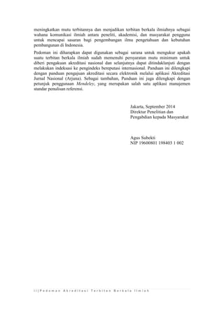 i i | P e d o m a n A k r e d i t a s i T e r b i t a n B e r k a l a I l m i a h 
meningkatkan mutu terbitannya dan menjadikan terbitan berkala ilmiahnya sebagai wahana komunikasi ilmiah antara peneliti, akademisi, dan masyarakat pengguna untuk mencapai sasaran bagi pengembangan ilmu pengetahuan dan kebutuhan pembangunan di Indonesia. 
Pedoman ini diharapkan dapat digunakan sebagai sarana untuk mengukur apakah suatu terbitan berkala ilmiah sudah memenuhi persyaratan mutu minimum untuk diberi pengakuan akreditasi nasional dan selanjutnya dapat ditindaklanjuti dengan melakukan indeksasi ke pengindeks bereputasi internasional. Panduan ini dilengkapi dengan panduan pengajuan akreditasi secara elektronik melalui aplikasi Akreditasi Jurnal Nasional (Arjuna). Sebagai tambahan, Panduan ini juga dilengkapi dengan petunjuk penggunaan Mendeley, yang merupakan salah satu aplikasi manajemen standar penulisan referensi. 
Jakarta, September 2014 
Direktur Penelitian dan 
Pengabdian kepada Masyarakat 
Agus Subekti 
NIP 19600801 198403 1 002 
 