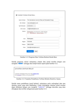 P e d o m a n A k r e d i t a s i T e r b i t a n B e r k a l a I l m i a h | 2 7 
Gambar 4.11 Pengisian Data Terbitan Berkala Ilmiah Baru 
Setelah pengisian selesai selanjutnya simpan data jurnal tersebut dengan cara mengklik “” sehingga akan tampil laman seperti pada Gambar 4.12. 
Gambar 4.12 Tampilan Pendaftaran Terbitan Berkala Ilmiah ke Arjuna 
Setelah status pendaftaran jurnal berhasil, selanjutnya perlu melengkapi data atau identitas jurnal yang telah didaftarkan. Untuk melengkapi identitas jurnal tersebut dapat dilakukan dengan cara mengklik “” sehingga data-data yang akan dilengkapi akan terlihat sebagaimana pada Gambar 4.13.  