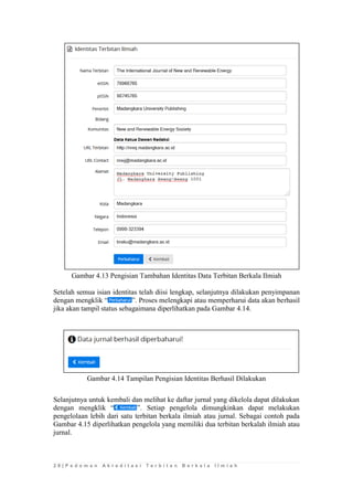 2 8 | P e d o m a n A k r e d i t a s i T e r b i t a n B e r k a l a I l m i a h 
Gambar 4.13 Pengisian Tambahan Identitas Data Terbitan Berkala Ilmiah 
Setelah semua isian identitas telah diisi lengkap, selanjutnya dilakukan penyimpanan dengan mengklik “”. Proses melengkapi atau memperharui data akan berhasil jika akan tampil status sebagaimana diperlihatkan pada Gambar 4.14. 
Gambar 4.14 Tampilan Pengisian Identitas Berhasil Dilakukan 
Selanjutnya untuk kembali dan melihat ke daftar jurnal yang dikelola dapat dilakukan dengan mengklik “”. Setiap pengelola dimungkinkan dapat melakukan pengelolaan lebih dari satu terbitan berkala ilmiah atau jurnal. Sebagai contoh pada Gambar 4.15 diperlihatkan pengelola yang memiliki dua terbitan berkalah ilmiah atau jurnal.  