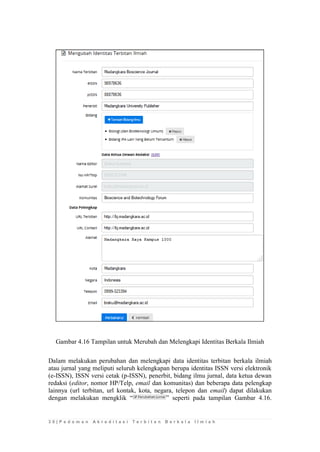3 0 | P e d o m a n A k r e d i t a s i T e r b i t a n B e r k a l a I l m i a h 
Gambar 4.16 Tampilan untuk Merubah dan Melengkapi Identitas Berkala Ilmiah 
Dalam melakukan perubahan dan melengkapi data identitas terbitan berkala ilmiah atau jurnal yang meliputi seluruh kelengkapan berupa identitas ISSN versi elektronik (e-ISSN), ISSN versi cetak (p-ISSN), penerbit, bidang ilmu jurnal, data ketua dewan redaksi (editor, nomor HP/Telp, email dan komunitas) dan beberapa data pelengkap lainnya (url terbitan, url kontak, kota, negara, telepon dan email) dapat dilakukan dengan melakukan mengklik “” seperti pada tampilan Gambar 4.16.  