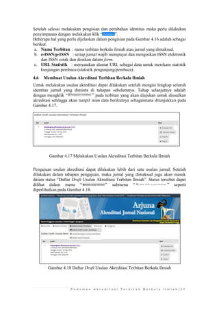 P e d o m a n A k r e d i t a s i T e r b i t a n B e r k a l a I l m i a h | 3 1 
Setelah selesai melakukan pengisian dan perubahan identitas maka perlu dilakukan penyimpanan dengan melakukan klik “”. 
Beberapa hal yang perlu dijelaskan dalam pengisian pada Gambar 4.16 adalah sebagai berikut. 
a. Nama Terbitan : nama terbitan berkala ilmiah atau jurnal yang dimaksud. 
b. e-ISSN/p-ISSN : setiap jurnal wajib mempuyai dan mengisikan ISSN elektronik dan ISSN cetak dan diisikan dalam form. 
c. URL Statistik : menyatakan alamat URL sebagai data untuk merekam statistik kunjungan pembaca (statistik pengunjung/pembaca). 
4.6 Membuat Usulan Akreditasi Terbitan Berkala Ilmiah 
Untuk melakukan usulan akreditasi dapat dilakukan setelah mengisi lengkap seluruh identitas jurnal yang diminta di tahapan sebelumnya. Tahap selanjutnya adalah dengan mengklik “” pada terbitan yang akan diajukan untuk diusulkan akreditasi sehingga akan tampil isian data berikutnya sebagaimana ditunjukkan pada Gambar 4.17. 
Gambar 4.17 Melakukan Usulan Akreditasi Terbitan Berkala Ilmiah 
Pengajuan usulan akreditasi dapat dilakukan lebih dari satu usulan jurnal. Setelah dilakukan dalam tahapan pengajuan, maka jurnal yang dimaksud juga akan masuk dalam status “Daftar Draft Usulan Akreditasi Terbitan Ilmiah”. Status tersebut dapat dilihat dalam menu “” submenu “” seperti diperlihatkan pada Gambar 4.18. 
Gambar 4.18 Daftar Draft Usulan Akreditasi Terbitan Berkala Ilmiah 
 