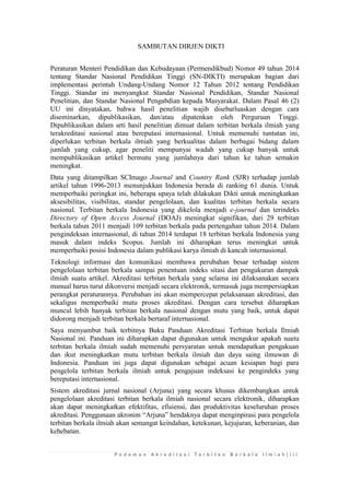 P e d o m a n A k r e d i t a s i T e r b i t a n B e r k a l a I l m i a h | i i i 
SAMBUTAN DIRJEN DIKTI 
Peraturan Menteri Pendidikan dan Kebudayaan (Permendikbud) Nomor 49 tahun 2014 tentang Standar Nasional Pendidikan Tinggi (SN-DIKTI) merupakan bagian dari implementasi perintah Undang-Undang Nomor 12 Tahun 2012 tentang Pendidikan Tinggi. Standar ini menyangkut Standar Nasional Pendidikan, Standar Nasional Penelitian, dan Standar Nasional Pengabdian kepada Masyarakat. Dalam Pasal 46 (2) UU ini dinyatakan, bahwa hasil penelitian wajib disebarluaskan dengan cara diseminarkan, dipublikasikan, dan/atau dipatenkan oleh Perguruan Tinggi. Dipublikasikan dalam arti hasil penelitian dimuat dalam terbitan berkala ilmiah yang terakreditasi nasional atau bereputasi internasional. Untuk memenuhi tuntutan ini, diperlukan terbitan berkala ilmiah yang berkualitas dalam berbagai bidang dalam jumlah yang cukup, agar peneliti mempunyai wadah yang cukup banyak untuk mempublikasikan artikel bermutu yang jumlahnya dari tahun ke tahun semakin meningkat. 
Data yang ditampilkan SCImago Journal and Country Rank (SJR) terhadap jumlah artikel tahun 1996-2013 menunjukkan Indonesia berada di ranking 61 dunia. Untuk memperbaiki peringkat ini, beberapa upaya telah dilakukan Dikti untuk meningkatkan aksesibilitas, visibilitas, standar pengelolaan, dan kualitas terbitan berkala secara nasional. Terbitan berkala Indonesia yang dikelola menjadi e-journal dan terindeks Directory of Open Access Journal (DOAJ) meningkat signifikan, dari 29 terbitan berkala tahun 2011 menjadi 109 terbitan berkala pada pertengahan tahun 2014. Dalam pengindeksan internasional, di tahun 2014 terdapat 18 terbitan berkala Indonesia yang masuk dalam indeks Scopus. Jumlah ini diharapkan terus meningkat untuk memperbaiki posisi Indonesia dalam publikasi karya ilmiah di kancah internasional. 
Teknologi informasi dan komunikasi membawa perubahan besar terhadap sistem pengelolaan terbitan berkala sampai penentuan indeks sitasi dan pengukuran dampak ilmiah suatu artikel. Akreditasi terbitan berkala yang selama ini dilaksanakan secara manual harus turut dikonversi menjadi secara elektronik, termasuk juga mempersiapkan perangkat peraturannya. Perubahan ini akan mempercepat pelaksanaan akreditasi, dan sekaligus memperbaiki mutu proses akreditasi. Dengan cara tersebut diharapkan muncul lebih banyak terbitan berkala nasional dengan mutu yang baik, untuk dapat didorong menjadi terbitan berkala bertaraf internasional. 
Saya menyambut baik terbitnya Buku Panduan Akreditasi Terbitan berkala Ilmiah Nasional ini. Panduan ini diharapkan dapat digunakan untuk mengukur apakah suatu terbitan berkala ilmiah sudah memenuhi persyaratan untuk mendapatkan pengakuan dan ikut meningkatkan mutu terbitan berkala ilmiah dan daya saing ilmuwan di Indonesia. Panduan ini juga dapat digunakan sebagai acuan kesiapan bagi para pengelola terbitan berkala ilmiah untuk pengajuan indeksasi ke pengindeks yang bereputasi internasional. 
Sistem akreditasi jurnal nasional (Arjuna) yang secara khusus dikembangkan untuk pengelolaan akreditasi terbitan berkala ilmiah nasional secara elektronik, diharapkan akan dapat meningkatkan efektifitas, efisiensi, dan produktivitas keseluruhan proses akreditasi. Penggunaan akronim “Arjuna” hendaknya dapat menginpirasi para pengelola terbitan berkala ilmiah akan semangat keindahan, ketekunan, kejujuran, keberanian, dan kehebatan.  