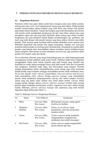 P e d o m a n A k r e d i t a s i T e r b i t a n B e r k a l a I l m i a h | 3 9 
V PEDOMAN PENULISAN REFERENSI MENGGUNAKAN MENDELEY 
5.1 Pengelolaan Referensi 
Penulisan artikel atau paper dalam jurnal harus mengacu pada suatu daftar pustaka, bibliography atau works cited tergantung dari aturan yang akan diikuti. Daftar pustaka tersebut mencerminkan adanya kutipan yang telah diacu atau disitasi oleh penulis pada badan tulisan ilmiahnya. Tujuan dari kutipan yang telah dimasukkan atau disitasi oleh penulis untuk mendapatkan pengkayaan ide dari suatu fokus subyek tema yang merupakan tujuan dari apa yang akan dijelaskan dalam tulisan atau artikel tersebut. Pengkayaan ide yang dimaksud adalah dengan membandingkan ide, gambaran, dan hasil yang telah dicapai oleh penulis lainnya yang diacu dalam referensi atau daftar pustaka. Pada umunya untuk membuat daftar pustaka dilakukan secara manual yaitu dilakukan pengetikan satu persatu dan sangat merepotkan. Apalagi style atau gaya penulisan daftar pustaka ini (bibliography) berbeda-beda. Disamping itu jumlah daftar pustaka yang banyak akan menyebabkan adanya kesalahan karena ketidakcermatan dalam mengetik. Oleh karena itu perlu dilakukan cara-cara lain agar penulisan daftar pustaka bisa mudah, cepat, dan akurat. 
Di era teknologi informasi yang sangat berkembang pesat ini, telah berpengaruh pada meningkatnya jumlah publikasi pada jurnal ilmiah. Publikasi tidak hanya dilakukan menggunakan media cetak namun penerbit juga telah banyak yang memilih atau berpindah ke media daring mengingat biaya yang lebih murah, baik dari sisi penerbit atau pengkases, distribusi tanpa batas, dan ketersediaan yang terjamin. Penerbit ataupun perpustakaan dalam mempublikasikan jurnal daring juga telah memenuhi kaidah-kaidah yang terstandar sehingga memudahkan penulis untuk melakukan sitasi. Di sisi lain, banyak vendor software yang berbasis comercial software atau freeware telah menyediakan utility software berupa reference manager yang memudahkan penulis untuk melakukan pengorganisasian softcopy dari artikel ataupun metadata artikel yang ada dalam suatu terbitan atau jurnal dalam bentuk softcopy artikel maupun daring. Dengan adanya software reference manager tersebut maka seorang peneliti dapat melakukan penulusuran, koleksi, organisasi serta sitasi artikel dengan mudah. Beberapa software reference manager dan sejenisnya yang telah banyak digunakan dapat dilihat pada Tabel 5.1. 
Tabel 5.1 Beberapa Software Pengelolaan Referensi 
No 
Nama 
Versi Platform 
Keutamaan 
1 
Bibus 
Freeware (Mac, Win, Linux) 
Bibliography manager mirip seperti EndNote for RefMan 
2 
Mendeley - Desktop 
Freeware (Mac, Win, Linux) 
Online social software untuk pengelolaan, sitasi dan saling tukar menukar artikel. 
3 
Zotero 
Freeware (Mac, Win, Linux) 
Firefox extension untuk membantu mengumpulkan, mengelola dan melakukan sitasi artikel atau paper 
4 
Ref Former 
Freeware (Mac, Win, Linux) 
Online software untuk mengekstraksi jurnal referensi dari teks.  