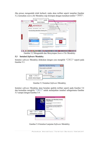 P e d o m a n A k r e d i t a s i T e r b i t a n B e r k a l a I l m i a h | 4 1 
Jika proses mengunduh telah berhasil, maka akan terlihat seperti tampilan Gambar 5.2, kemudian source file Mendeley siap disimpan dengan menekan tombol “”. 
Gambar 5.2 Mengunduh dan Menyimpan Source File Mendeley 
5.3 Instalasi Software Mendeley 
Instalasi software Mendeley dilakukan dengan cara mengklik “” seperti pada Gambar 5.3. 
Gambar 5.3 Instalasi Software Mendeley 
Instalasi software Mendelay akan berjalan apabila terlihat seperti pada Gambar 5.4 dan kemudian mengklik “” untuk melanjutkan instalasi sebagaimana Gambar 5.5 sampai dengan Gambar 5.9. 
Gambar 5.4 Instalasi Lanjutan Software Mendeley  